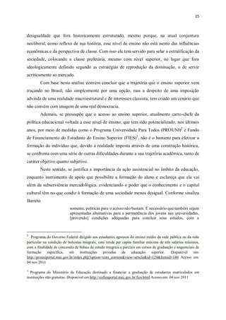 15
desigualdade que fora historicamente estruturado, mesmo porque, na atual conjuntura
neoliberal, como reflexo de sua história, esse nível de ensino não está isento das influências
econômicas e da perspectiva de classe. Com isso ele tem servido para selar a estratificação da
sociedade, colocando a classe proletária, mesmo com nível superior, no lugar que fora
ideologicamente definido segundo as estratégias de reprodução da dominação, o de servir
acriticamente ao mercado.
Com base nesta análise convém concluir que a trajetória que o ensino superior vem
traçando no Brasil, não simplesmente por uma opção, mas a despeito de uma imposição
advinda de uma realidade macroestrutural e de interesses classista, tem criado um cenário que
não convém com imagem de uma real democracia.
Ademais, se pressupõe que o acesso ao ensino superior, atualmente carro-chefe da
política educacional voltada a esse nível de ensino, que tem sido potencializado, nos últimos
anos, por meio de medidas como o Programa Universidade Para Todos (PROUNI)2
e Fundo
de Financiamento do Estudante do Ensino Superior (FIES)3
, não é o bastante para efetivar a
formação do indivíduo que, devido à realidade imposta através de uma construção histórica,
se confronta com uma série de outras dificuldades durante a sua trajetória acadêmica, tanto de
caráter objetivo quanto subjetivo.
Neste sentido, se justifica a importância da ação assistencial no âmbito da educação,
enquanto instrumento de apoio que possibilite a formação do aluno e esclareça que ela vai
além da subserviência mercadológica, evidenciando o poder que o conhecimento e o capital
cultural têm no que condiz à formação de uma sociedade menos desigual. Conforme sinaliza
Barreto
somente, políticas para o acesso não bastam. É necessário que também sejam
apresentadas alternativas para a permanência dos jovens nas universidades,
[provendo] condições adequadas para concluir seus estudos, com a
2
Programa do Governo Federal dirigido aos estudantes egressos do ensino médio da rede pública ou da rede
particular na condição de bolsistas integrais, com renda per capita familiar máxima de três salários mínimos,
com a finalidade de concessão de bolsas de estudo integrais e parciais em cursos de graduação e sequenciais de
formação específica, em instituições privadas de educação superior. Disponível em:
http://prouniportal.mec.gov.br/index.php?option=com_content&view=article&id=124&Itemid=140 Acesso em:
04 nov 2011
3
Programa do Ministério da Educação destinado a financiar a graduação de estudantes matriculados em
instituições não gratuitas. Disponível em:http://sisfiesportal.mec.gov.br/fies.html Acesso em: 04 nov 2011
 