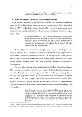16
implementação de uma verdadeira e ampla política pública de assistência
universitária (BARRETO eat., 2005, Doc. Online)
4. Acesso, permanência e assistência estudantil na universidade
Sobre o âmbito normativo, no que condiz aos princípios constitucionais específicos do
campo do Direito Educacional, bem como ao que está exposto no Plano Nacional de
Educação (PNE) e na Lei de Diretrizes e Bases (LDB), é necessário apontar que o grande
princípio norteador está pautado na lógica do acesso e da permanência. Segundo Rodrigues
(2006, p.206)
É importante ressaltar (...) que as normas educacionais, de forma geral,
devem ser interpretadas no sentido de garantir o acesso (ingresso inicial e
reingresso) e, uma vez assegurado esse acesso, garantir a permanência do
aluno no sistema e mesmo sua reintegração. Qualquer interpretação que
contrarie este grande princípio, que permeia todo o Direito Educacional
Brasileiro, não deve ser considerada.
O artigo 208 da Constituição Federal dispõe sobre o dever do Estado para com a
educação, e traz, no inciso V, “o acesso aos níveis mais elevados do ensino, da pesquisa e da
criação artística, segundo a capacidade de cada um”. Em outras palavras o Estado, com esta
normatividade, se isenta da responsabilidade de garantir acesso universalizado ao ensino
superior público e reproduz a lógica dos “mais capacitados”, efetivada pelos vestibulares
classificatórios.
Por outro lado, conforme ilustra Rodrigues (2006) O Plano Nacional de Educação
(PNE) demonstra através de seu conteúdo que o objetivo do Estado Brasileiro se ampara na
perspectiva de ampliação do acesso, o que se torna fácil visualizar, em termos práticos, a
partir das ações do governo. O Plano de Desenvolvimento da Educação (PDE), lançado em
abril de 2007, é um bom exemplo, considerado um dos mais audaciosos planos para a
educação, tem os seus objetivos alinhados à Constituição Federal e é o responsável pela
efetivação de muitos dos programas governamentais de atualmente. Conforme colocam Caôn
e Frizzo (2011)
Para direcionar o governo na condução do PDE, algumas ações foram
descritas voltadas especificamente para o Ensino Superior: Universidade
Aberta do Brasil (UAB), Fundo de Financiamento ao Estudante do Ensino
Superior (Fies), Programa de Bolsa Institucional de Iniciação à Docência
(PIBID), Programa de Apoio a Plano de Reestruturação e Expansão das
Universidades Federais (Reuni4
) e Programa Universidade Para Todos
(ProUni).
4
Reuni é Plano de Reestruturação e Expansão das Universidades Federais, com o qual o governo federal adotou
uma série de medidas para retomar o crescimento do ensino superior público. Disponível em:
 