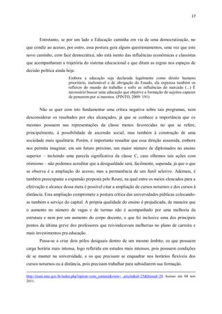 17
Entretanto, se por um lado a Educação caminha em via de uma democratização, no
que condiz ao acesso, por outro, essa postura gera alguns questionamentos, uma vez que este
novo caminho, com face democrática, não está isento das influências econômicas e classistas
que acompanharam a trajetória do sistema educacional e que ditam as regras nos espaços de
decisão política ainda hoje.
Embora a educação seja declarada legalmente como direito humano
prioritário, inalienável e de obrigação do Estado, ela expressa também os
reflexos do mundo do trabalho e sofre as influências do mercado (...) É
necessário buscar uma educação que objetive a formação de sujeitos capazes
de pensarem por si mesmos. (PINTO, 2009: 191)
Não se quer com isto fundamentar uma crítica negativa sobre tais programas, nem
desconsiderar os resultados por eles alcançados, já que se conhece a importância que os
mesmos possuem nas representações da classe menos favorecidas no que se refere,
principalmente, à possibilidade de ascensão social, mas também à construção de uma
sociedade mais igualitária. Porém, é importante ressaltar que essa direção assumida, embora
nos permita imaginar, em um futuro próximo, um maior número de diplomados no ensino
superior – incluindo uma parcela significativa da classe C, caso olhemos tais ações com
otimismo – não podemos acreditar que a desigualdade será, facilmente, superada, já que o que
se observa é a ampliação do acesso, mas a permanência de um funil seletivo. Ademais, é
também preocupante a expansão proposta pelo Reuni, na qual entre os meios elencados para a
efetivação e alcance dessa meta é possível citar a ampliação de cursos noturnos e dos cursos à
distância. Esta ampliação compromete a postura crítica das universidades públicas colocando-
as também a serviço do capital. A própria qualidade do ensino é prejudicada, de maneira que
o aumento no número de vagas e de turmas não é acompanhado por uma melhoria da
estrutura e nem por um aumento do corpo docente, o que foi inclusive uma dos principais
pontos da última greve dos professores que reivindicavam melhorias no plano de carreira e
mais investimentos pra educação.
Passa-se a criar dois pólos desiguais dentro de um mesmo âmbito, os que possuem
carga horária mais intensa, logo refletida em estudos mais intensos, pois possuem condições
de se manter na universidade, e os que precisam se enquadrar nos horários flexíveis dos
cursos noturnos ou à distância, pois precisam trabalhar para subsidiarem sua formação.
http://reuni.mec.gov.br/index.php?option=com_content&view= article&id=25&Itemid=28 Acesso em 04 nov
2011.
 