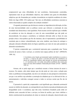 19
compreensível que estas dificuldades de teor econômico, historicamente construídas,
representam mais do que dificuldades objetivas, mas também uma gama de dificuldades
subjetivas que são fomentadas por variadas circunstâncias na trajetória acadêmica do aluno.
Sobre tal, Zago (2006: 235) explica que “não raro, às dificuldades econômicas associam-se
outras relacionadas ao quadro complexo da condição estudante”.
O segundo pensamento que daí decorre consiste na importância da efetivação, de fato,
de uma intersetorialidade entre as políticas sociais que reforcem a construção de uma
sociedade mais democrática e mais igualitária. Neste tocante convém explicitar que o trabalho
da assistência na área da educação se veste de uma essencialidade que não pode ser
desconsiderada. Isto porque a assistência, se realmente efetivada sobre as bases de uma
posição crítica e ético-política que lhe são inerentes, não só representaria a possibilidade de
conclusão para os alunos vulnerabilizados, mas seria, também, uma forma de contrapor a
educação alienante difundida dentro da lógica capitalista, por meio de uma ação pautada na
dimensão socioeducativa.
É preciso compreender que o assistencial representa para a população uma “forma
concreta de acesso a bens e serviços, se constitui num espaço político de luta”. (SPOSATI,
1989: 36).
A Assistência como função governamental supõe transferência ou acesso a
um bem (...) Trata-se do acesso a um bem de forma não contributiva ou
através de contribuição indireta, pela alocação de recursos governamentais
(...) A Assistência não é, de saída, uma política neoliberal, mas social, pois
trata-se de uma oferta mediada e financiada pelo Estado. (CNAS – ABONG,
1995: 4)
Portanto, não se pode negar que a assistência assume a forma concreta de acesso a
recursos. No entanto, cabe ainda interpor que ela não pode ser vista como a solução para
todos os problemas de desigualdade, mas deve ser colocada em uma perspectiva intersetorial,
em que o seu artifício seja subsidiar a construção da cidadania que só se efetivará de fato, se
autonomamente o indivíduo conseguir acessar a todos os serviços sociais que lhe são de
direito.
É presumível, a partir daí, compreender o real significado que a dimensão assistencial
assume no âmbito da educação, na contrapartida de uma história marcada profundamente pela
desigualdade social. A assistência, aqui tida como Assistência Estudantil, pode então ser
definida como concessão de bens e serviços, na forma de auxílios, que visem viabilizar o
direito constitucional de permanência do aluno no sistema de educação, desenvolvendo uma
 