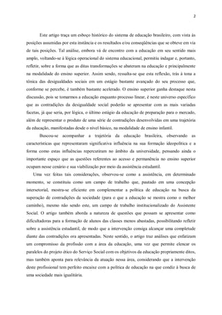 2
Este artigo traça um esboço histórico do sistema de educação brasileiro, com vista às
posições assumidas por esta instância e os resultados e/ou conseqüências que se obteve em via
de tais posições. Tal análise, embora vá de encontro com a educação em seu sentido mais
amplo, voltando-se à lógica operacional do sistema educacional, permitiu indagar e, portanto,
refletir, sobre a forma que as ditas transformações se abateram na educação e principalmente
na modalidade do ensino superior. Assim sendo, ressalta-se que esta reflexão, trás à tona a
tônica das desigualdades sociais em um estágio bastante avançado do seu processo que,
conforme se percebe, é também bastante acelerado. O ensino superior ganha destaque nesta
discussão, pois se tomarmos a educação enquanto processo linear, é neste universo específico
que as contradições da desigualdade social poderão se apresentar com as mais variadas
facetas, já que seria, por lógica, o último estágio da educação de preparação para o mercado,
além de representar o produto de uma série de contradições desenvolvidas em uma trajetória
da educação, manifestadas desde o nível básico, na modalidade de ensino infantil.
Buscou-se acompanhar a trajetória da educação brasileira, observando as
características que representaram significativa influência na sua formação ideopolítica e a
forma como estas influências repercutiram no âmbito da universidade, pensando ainda o
importante espaço que as questões referentes ao acesso e permanência no ensino superior
ocupam nesse cenário e sua viabilização por meio da assistência estudantil.
Uma vez feitas tais considerações, observou-se como a assistência, em determinado
momento, se constituiu como um campo de trabalho que, pautado em uma concepção
intersetorial, mostra-se eficiente em complementar a política de educação na busca da
superação de contradições da sociedade (para o que a educação se mostra como o melhor
caminho), mesmo não sendo este, um campo de trabalho institucionalizado do Assistente
Social. O artigo também aborda a natureza de questões que possam se apresentar como
dificultadoras para a formação de alunos das classes menos abastadas, possibilitando refletir
sobre a assistência estudantil, de modo que a intervenção consiga alcançar uma completude
diante das contradições ora apresentadas. Neste sentido, o artigo traz análises que enfatizam
um compromisso da profissão com a área da educação, uma vez que permite elencar os
paralelos do projeto ético do Serviço Social com os objetivos da educação propriamente ditos,
mas também aponta para relevância da atuação nessa área, considerando que a intervenção
deste profissional tem perfeito encaixe com a política de educação na que condiz à busca de
uma sociedade mais igualitária.
 