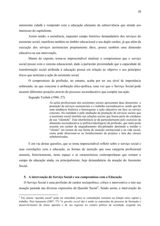 20
autonomia cidadã e rompendo com a educação alienante da subserviência que atende aos
interesses do capitalismo.
Assim sendo, a assistência, enquanto campo histórico demandatário dos serviços do
assistente social, manifesta também no âmbito educacional o seu duplo caráter, já que além da
execução dos serviços assistenciais propriamente ditos, possui também uma dimensão
educativa na sua intervenção.
Diante do exposto, torna-se imprescindível sinalizar o compromisso que o serviço
social possui com o sistema educacional, dado a particular proximidade que a capacidade de
transformação social atribuída à educação possui em relação ao objetivo e aos princípios
éticos que norteiam a ação do assistente social.
O compromisso da profissão, no entanto, acaba por ter seu nível de importância
enfatizado, no que concerne à atribuição ético-política, uma vez que o Serviço Social pode
assumir diferentes posições através do processo socioeducativo que compõe sua ação.
Segundo Yazbek (1996: 57)
As ações profissionais dos assistentes sociais apresentam duas dimensões: a
prestação de serviços assistenciais e o trabalho socioeducativo, sendo que há
uma tendência histórica a hierarquizar a ação educativa em face ao serviço
concreto. Na realidade é pela mediação da prestação de serviços sociais que
o assistente social interfere nas relações sociais que fazem parte do cotidiano
de sua “clientela”. Esta interferência se dá particularmente pelo exercício da
dimensão socioeducativa (e político/ideológica) da profissão, que tanto pode
assumir um caráter de enquadramento disciplinador destinado a moldar o
“cliente” em termos de sua forma de inserção institucional e na vida social,
como pode direcionar-se ao fortalecimento de projetos e luta das classes
subalternizadas.
É em via destas questões, que se torna imprescindível refletir sobre o serviço social e
suas correlações com a educação, as formas de inserção que essa categoria profissional
assumiu, historicamente, neste espaço e as características contemporâneas que tornam o
campo da educação ainda, ou principalmente, hoje demandatário da atuação do Assistente
Social.
5. A intervenção do Serviço Social e seu compromisso com a Educação
O Serviço Social é uma profissão de caráter sociopolítico, crítico e interventivo e tem sua
atuação pautada nas diversas expressões da Questão Social5
. Sendo assim, a intervenção do
5
Em síntese “questão social” pode ser entendida como as contradições inerentes na relação entre capital e
trabalho. Para Iamamoto (2007: 77) “A questão social não é senão as expressões do processo de formação e
desenvolvimento da classe operária e de seu ingresso no cenário político da sociedade, exigindo seu
 