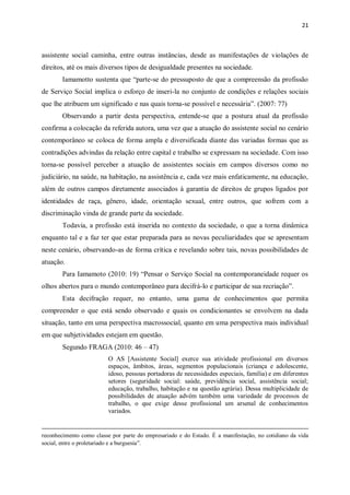 21
assistente social caminha, entre outras instâncias, desde as manifestações de violações de
direitos, até os mais diversos tipos de desigualdade presentes na sociedade.
Iamamotto sustenta que “parte-se do pressuposto de que a compreensão da profissão
de Serviço Social implica o esforço de inseri-la no conjunto de condições e relações sociais
que lhe atribuem um significado e nas quais torna-se possível e necessária”. (2007: 77)
Observando a partir desta perspectiva, entende-se que a postura atual da profissão
confirma a colocação da referida autora, uma vez que a atuação do assistente social no cenário
contemporâneo se coloca de forma ampla e diversificada diante das variadas formas que as
contradições advindas da relação entre capital e trabalho se expressam na sociedade. Com isso
torna-se possível perceber a atuação de assistentes sociais em campos diversos como no
judiciário, na saúde, na habitação, na assistência e, cada vez mais enfaticamente, na educação,
além de outros campos diretamente associados à garantia de direitos de grupos ligados por
identidades de raça, gênero, idade, orientação sexual, entre outros, que sofrem com a
discriminação vinda de grande parte da sociedade.
Todavia, a profissão está inserida no contexto da sociedade, o que a torna dinâmica
enquanto tal e a faz ter que estar preparada para as novas peculiaridades que se apresentam
neste cenário, observando-as de forma crítica e revelando sobre tais, novas possibilidades de
atuação.
Para Iamamoto (2010: 19) “Pensar o Serviço Social na contemporaneidade requer os
olhos abertos para o mundo contemporâneo para decifrá-lo e participar de sua recriação”.
Esta decifração requer, no entanto, uma gama de conhecimentos que permita
compreender o que está sendo observado e quais os condicionantes se envolvem na dada
situação, tanto em uma perspectiva macrossocial, quanto em uma perspectiva mais individual
em que subjetividades estejam em questão.
Segundo FRAGA (2010: 46 – 47)
O AS [Assistente Social] exerce sua atividade profissional em diversos
espaços, âmbitos, áreas, segmentos populacionais (criança e adolescente,
idoso, pessoas portadoras de necessidades especiais, família) e em diferentes
setores (seguridade social: saúde, previdência social, assistência social;
educação, trabalho, habitação e na questão agrária). Dessa multiplicidade de
possibilidades de atuação advém também uma variedade de processos de
trabalho, o que exige desse profissional um arsenal de conhecimentos
variados.
reconhecimento como classe por parte do empresariado e do Estado. É a manifestação, no cotidiano da vida
social, entre o proletariado e a burguesia”.
 