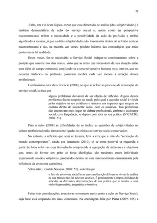 22
Cabe, em via desta lógica, expor que essa dimensão de análise [das subjetividades] é
também demandatária da ação do serviço social e, assim como na perspectiva
macroestrutural, reflete a necessidade e a possibilidade da ação da profissão e atribui
significado a mesma, já que as ditas subjetividades são fomentadas dentro do referido cenário
macroestrutural e são, na maioria das vezes, produto indireto das contradições que estão
postas nessa tal realidade.
Deste modo, faz-se necessário o Serviço Social indagar-se continuamente sobre a
posição que assume nos dias atuais, visto que as áreas que necessitam de sua atuação estão
para além do campo estrutural, ampliando-se a uma perspectiva humana mais interior, que no
decorrer histórico da profissão passaram receber cada vez menos a atenção desses
profissionais.
Confirmando esta ideia, Nicacio (2008), no que se refere ao processo de renovação do
serviço social, coloca que
alguns problemas deixaram de ser objeto de reflexão. Alguns destes
problemas dizem respeito ao modo pelo qual a questão social é vivida
pelos sujeitos no seu cotidiano e também aos impasses que surgem no
contato direto do assistente social com os usuários. Tais problemas
não encontram mais lugar no debate profissional, embora o assistente
social, com frequência, se depare com eles na sua prática. (NICACIO,
2008: 51)
Para o autor (2008) as dificuldades de se incluir as questões de subjetividades no
debate profissional estão diretamente ligadas às críticas ao serviço social conservador.
No entanto, a reflexão que aqui se levanta, leva a crer que a referida “recriação do
mundo contemporâneo”, citada por Iamamoto (2010), só se torna possível se requerida a
partir de lutas coletivas cuja formulação compreende a agregação de interesses e objetivos
que, antes de formar um grito de força ideológica, são modestas vozes individuais
expressando anseios subjetivos, produzidos dentro de uma macroestrutura ornamentada pela
influência da economia capitalista.
Sobre isto, Erinaldo Nicacio (2008: 55), sustenta que
o fato do assistente social levar em consideração diferentes níveis de análise
na sua prática não faz dele um eclético. É precisamente a impossibilidade de
articular as diferentes determinações de sua prática que o conduz a uma
visão fragmentária, pragmática e intuitiva.
Feitas tais considerações, ressalta-se novamente neste ponto a ação do Serviço Social,
cuja base está amparada em duas dimensões. Na abordagem feita por Piana (2009: 186) a
 