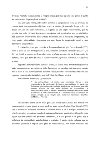 23
profissão “trabalha essencialmente as relações sociais por meio de uma ação global de cunho
socioeducativo e de prestação de serviços”.
Esta colocação reflete, entre outros aspectos, o compromisso social da profissão na
construção de uma autonomia subjetiva e reitera a máxima, já ressaltada, de que o Serviço
Social tem, em seu fazer profissional, a exigência de um amplo conhecimento, que lhe
permita uma visão crítica da forma como a sociedade está organizada e suas peculiaridades,
bem como um conhecimento mais acurado do humano, que o possibilite compreender, até
certo ponto, subjetividades fomentadas por essa forma de organização social e suas
decorrentes características.
É possível recorrer, por exemplo, a discussão elaborada por Georg Simmel (1973)
sobre o estilo de vida metropolitano, já que, conforme corrobora Iamamotto (2007:77), O
Serviço Social se gesta e se desenvolve como profissão reconhecida na divisão social do
trabalho, tendo por pano de fundo o desenvolvimento capitalista industrial e a expansão
urbana.
Segundo Simmel (1973) tal expansão urbana, ao criar o estilo de vida metropolitano e
todos os seus aspectos sociotécnicos, influi diretamente em questões mais interiores, ou seja,
Para o autor a vida especificamente moderna e seus produtos, são variantes exteriores que
repercute nos conteúdos individual e superindividual da vida dos sujeitos.
Neste sentido, Simmel (1973) coloca que
A vida metropolitana [...] implica uma consciência elevada e uma
predominância da inteligência do homem metropolitano. A reação aos
fenômenos metropolitanos é transferida àquele órgão que é menos sensível e
bastante afastado da zona mais profunda da personalidade. A
intelectualidade, assim, se destina a preservar a vida subjetiva contra o poder
avassalador da vida metropolitana. E a intelectualidade se ramifica em
muitas direções e se integra com numerosos fenômenos discretos.
(SIMMEL, 1973: 13)
Essa assertiva expõe, de um modo geral, que a vida mental passou a se deparar com
novas condições, o que tornou a mente moderna ainda mais calculista. Para Simmel (1973)
com o advento da economia monetária, o dinheiro passou a ser o principal nivelador das
relações sociais, e propiciou a redução de valores qualitativos a quantitativos. O mundo, nesta
lógica, foi transformado em problemas aritméticos, e a vida passou a ser gerida sob a
influência da pontualidade, calculabilidade e exatidão. É dentro desta realidade que os
indivíduos passaram a ampliar certo grau de impessoalidade, bem como promover uma
 