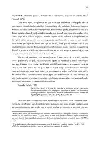 24
subjetividade altamente pessoal, fomentando o fenômenno psíquico da atitude blasé6
(Simmel, 1973).
Cabe neste ponto, a explanação de que os fatores niveladores citados pelo referido
autor, como calculabilidade, extatidão e pontualidade, são realidades fortemente presentes
dentro da lógica do capitalismo contemporâneo. Considerando que há, relacionado a estas e as
demais características da modernidade elencadas por Simmel, uma separação gradual entre
cultura objetiva e cultura subjetiva, torna-se imprescindível reforçar o compromisso do
Serviço Social no seu aspecto interventivo, para que a profissão não se paute em uma atuação
reducionista, privilegiando apenas um tipo de análise, visto que até mesmo a teoria que
atualmente rege a atuação da categoria profissional em maior escala, recai nas colocações de
Simmel e retrata as relações sociais quantificando-as em seus aspectos econométricos, uma
vez que se baseia no conceito marxista da mais-valia7
.
Não se está, entretanto, com esta colocação, fazendo uma crítica a este conteúdo
teórico [marxismo], do qual, faz-se necessário repetir, se reconhece a grande contribuição
para a profissão no ponto relativo à análise da sociedade em seus diversos aspectos. Isto é, na
verdade, um alerta para o fato de que o Serviço Social não pode reproduzir esta separação
entre as culturas objetivas e subjetivas e criar em sua própria postura profissional uma espécie
de atitude blasé, desconsiderando outros tipos de manifestações do seu universo de
intervenção que não as de nível econômico, cujas leituras são essenciais para a materialização
da sua ação profissional na dimensão sócio-educativa.
Segundo Yazbek (1996)
Na divisão Social e técnica do trabalho, o assistente social vem sendo
historicamente demandado para operar a assistência. Cabe a ele, ao lado de
outros profissionais, implementar políticas socioassistenciais no âmbito das
organizações públicas e privadas. (YAZBEK, 1996: 57)
Entretanto, sendo o assistente social o profissional incumbido de tal responsabilidade,
cabe a ele considerar os aspectos anteriormente elencados, para que a atuação seja respaldada
por um conhecimento mais amplo, que o permita analisar criticamente os aspectos externos,
6
Atitude Blasé resulta, em primeiro lugar dos estímulos contrastantes que, em rápidas mudanças e compressão
concentrada, são impostos aos nervos [...] Uma pessoa se torna blasé quando os estímulos agitam os nervos até
seu ponto de mais forte reatividade por um tempo tão longo, que eles finalmente cessam de reagir. (SIMMEL,
1973)
7
A produção da mais valia gira exclusivamente em torno da duração da jornada de trabalho (MARX, 1968,
p.585). Em outras palavras significa o lucro do patrão sobre o excedente de trabalho.
 