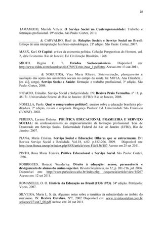 28
IAMAMOTO, Marilda Villela. O Serviço Social na Contemporaneidade: Trabalho e
formação profissional. 19ª edição. São Paulo: Cortez, 2010.
____________ & CARVALHO, Raul de. Relações Sociais e Serviço Social no Brasil:
Esboço de uma interpretação histórico-metodológica. 21ª edição. São Paulo: Cortez, 2007.
MARX, Karl. O Capital: crítica da economia política. Coleção Perspectivas do Homem, vol.
2, série Economia. Rio de Janeiro: Ed. Civilização Brasileira, 1968.
MIOTO. Regina C. T. Estudos Socioeconômicos. Disponível em:
http://www.ziddu.com/download/8487565/Texto-base_1.pdf.html Acesso em: 13 out 2011.
____________ & NOGUEIRA, Vera Maria Ribeiro. Sistematização, planejamento e
avaliação das ações dos assistentes sociais no campo da saúde. In: MOTA, Ana Elizabete...
[et. al.], (orgs). Serviço Social e Saúde: formação e trabalho profissional, 3ª edição, São
Paulo: Cortez, 2008.
NICACIO, Erinaldo. Serviço Social e Subjetividade. IN: Revista Praia Vermelha. nº 18, p.
46 -71. Universidade Federal do Rio de Janeiro: (UFRJ): Rio de Janeiro, 2008.
NOSELLA, Paolo. Qual o compromisso político?: ensaios sobre a educação brasileira pós-
ditadura. 2ª edição, revista e ampliada. Bragança Paulista: Ed. Universidade São Francisco
(EDUSF), 2002.
PEREIRA, Larissa Dahmer. POLÍTICA EDUCACIONAL BRASILEIRA E SERVIÇO
SOCIAL: do confessionalismo ao empresariamento da formação profissional. Tese de
Doutorado em Serviço Social. Universidade Federal do Rio de Janeiro (UFRJ), Rio de
Janeiro: 2007.
PIANA, Maria Cristina. Serviço Social e Educação: Olhares que se entrecruzam. IN:
Revista Serviço Social e Realidade. Vol.18, n.02. p.182-206, 2009. Disponível em:
http://seer.franca.unesp.br/index.php/SSR/article/view File/136/187 Acesso em 25 set 2011.
PINTO, Rosa Maria Ferreira. Política Educacional e Serviço Social. São Paulo: Cortez,
1986.
RODRIGUES. Horacio Wanderley. Direito à educação: acesso, permanência e
desligamento de alunos do ensino superior. Revista Seqüência, no 52, p. 201-216, jul. 2006.
Disponível em: http://www.periodicos.ufsc.br/index.php /sequencia/article/view/15207
Acesso em: 12 set 2011.
ROMANELLI, O. O. História da Educação no Brasil (1930/1973). 34ª edição. Petrópolis:
Vozes, 2007.
SILVEIRA, Maria L. S. da. Algumas notas sobre a temática da subjetividade no âmbito do
marxismo. IN: Revista Outubro. Nº7, 2002 Disponível em: www.revistaoutubro.com.br
/edicoes/07/out7_08.pdf Acesso em: 28 out 2011.
 