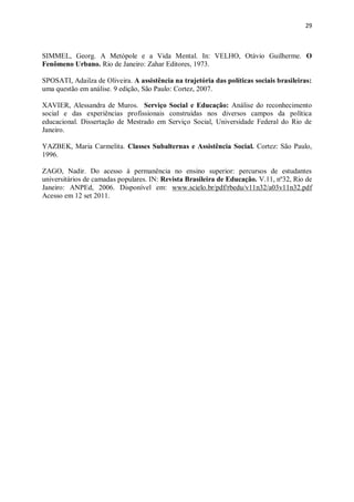 29
SIMMEL, Georg. A Metópole e a Vida Mental. In: VELHO, Otávio Guilherme. O
Fenômeno Urbano. Rio de Janeiro: Zahar Editores, 1973.
SPOSATI, Adailza de Oliveira. A assistência na trajetória das políticas sociais brasileiras:
uma questão em análise. 9 edição, São Paulo: Cortez, 2007.
XAVIER, Alessandra de Muros. Serviço Social e Educação: Análise do reconhecimento
social e das experiências profissionais construídas nos diversos campos da política
educacional. Dissertação de Mestrado em Serviço Social, Universidade Federal do Rio de
Janeiro.
YAZBEK, Maria Carmelita. Classes Subalternas e Assistência Social. Cortez: São Paulo,
1996.
ZAGO, Nadir. Do acesso à permanência no ensino superior: percursos de estudantes
universitários de camadas populares. IN: Revista Brasileira de Educação. V.11, nº32, Rio de
Janeiro: ANPEd, 2006. Disponível em: www.scielo.br/pdf/rbedu/v11n32/a03v11n32.pdf
Acesso em 12 set 2011.
 