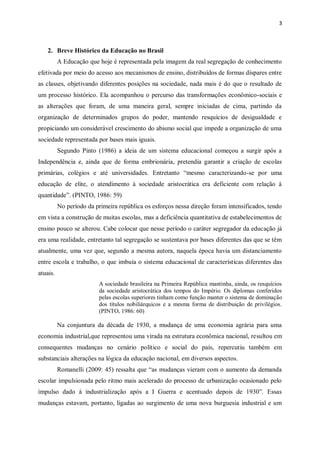3
2. Breve Histórico da Educação no Brasil
A Educação que hoje é representada pela imagem da real segregação de conhecimento
efetivada por meio do acesso aos mecanismos de ensino, distribuídos de formas díspares entre
as classes, objetivando diferentes posições na sociedade, nada mais é do que o resultado de
um processo histórico. Ela acompanhou o percurso das transformações econômico-sociais e
as alterações que foram, de uma maneira geral, sempre iniciadas de cima, partindo da
organização de determinados grupos do poder, mantendo resquícios de desigualdade e
propiciando um considerável crescimento do abismo social que impede a organização de uma
sociedade representada por bases mais iguais.
Segundo Pinto (1986) a ideia de um sistema educacional começou a surgir após a
Independência e, ainda que de forma embrionária, pretendia garantir a criação de escolas
primárias, colégios e até universidades. Entretanto “mesmo caracterizando-se por uma
educação de elite, o atendimento à sociedade aristocrática era deficiente com relação à
quantidade”. (PINTO, 1986: 59)
No período da primeira república os esforços nessa direção foram intensificados, tendo
em vista a construção de muitas escolas, mas a deficiência quantitativa de estabelecimentos de
ensino pouco se alterou. Cabe colocar que nesse período o caráter segregador da educação já
era uma realidade, entretanto tal segregação se sustentava por bases diferentes das que se têm
atualmente, uma vez que, segundo a mesma autora, naquela época havia um distanciamento
entre escola e trabalho, o que imbuía o sistema educacional de características diferentes das
atuais.
A sociedade brasileira na Primeira República mantinha, ainda, os resquícios
da sociedade aristocrática dos tempos do Império. Os diplomas conferidos
pelas escolas superiores tinham como função manter o sistema de dominação
dos títulos nobiliárquicos e a mesma forma de distribuição de privilégios.
(PINTO, 1986: 60)
Na conjuntura da década de 1930, a mudança de uma economia agrária para uma
economia industrial,que representou uma virada na estrutura econômica nacional, resultou em
consequentes mudanças no cenário político e social do país, repercutiu também em
substanciais alterações na lógica da educação nacional, em diversos aspectos.
Romanelli (2009: 45) ressalta que “as mudanças vieram com o aumento da demanda
escolar impulsionada pelo ritmo mais acelerado do processo de urbanização ocasionado pelo
impulso dado à industrialização após a I Guerra e acentuado depois de 1930”. Essas
mudanças estavam, portanto, ligadas ao surgimento de uma nova burguesia industrial e um
 