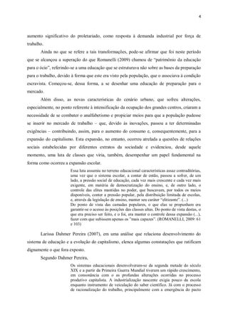 4
aumento significativo do proletariado, como resposta à demanda industrial por força de
trabalho.
Ainda no que se refere a tais transformações, pode-se afirmar que foi neste período
que se alcançou a superação do que Romanelli (2009) chamou de “patrimônio da educação
para o ócio”, referindo-se a uma educação que se estruturava não sobre as bases da preparação
para o trabalho, devido à forma que este era visto pela população, que o associava à condição
escravista. Começou-se, dessa forma, a se desenhar uma educação de preparação para o
mercado.
Além disso, as novas características do cenário urbano, que sofreu alterações,
especialmente, no ponto referente à intensificação da ocupação dos grandes centros, criaram a
necessidade de se combater o analfabetismo e propiciar meios para que a população pudesse
se inserir no mercado de trabalho – que, devido às inovações, passou a ter determinadas
exigências – contribuindo, assim, para o aumento do consumo e, consequentemente, para a
expansão do capitalismo. Esta expansão, no entanto, ocorreu atrelada a questões de relações
sociais estabelecidas por diferentes extratos da sociedade e evidenciou, desde aquele
momento, uma luta de classes que viria, também, desempenhar um papel fundamental na
forma como ocorreu a expansão escolar.
Essa luta assumiu no terreno educacional características assaz contraditórias,
uma vez que o sistema escolar, a contar de então, passou a sofrer, de um
lado, a pressão social de educação, cada vez mais crescente e cada vez mais
exigente, em matéria de democratização do ensino, e, de outro lado, o
controle das elites mantidas no poder, que buscavam, por todos os meios
disponíveis, conter a pressão popular, pela distribuição limitada de escolas,
e, através da legislação de ensino, manter seu caráter “elitizante”. (...)
Do ponto de vista das camadas populares, o que elas se propunham era
garantir-se o acesso às posições das classes altas. Do ponto de vista destas, o
que era preciso ser feito, e o foi, era manter o controle dessa expansão (...),
fazer com que subissem apenas os ”mais capazes”. (ROMANELLI, 2009: 61
e 103)
Larissa Dahmer Pereira (2007), em uma análise que relaciona desenvolvimento do
sistema de educação e a evolução do capitalismo, elenca algumas constatações que ratificam
dignamente o que fora exposto.
Segundo Dahmer Pereira,
Os sistemas educacionais desenvolveram-se da segunda metade do século
XIX e a partir da Primeira Guerra Mundial tiveram um rápido crescimento,
em consonância com o as profundas alterações ocorridas no processo
produtivo capitalista. A industrialização nascente exigia pouco da escola
enquanto instrumento de veiculação do saber científico. Já com o processo
de racionalização do trabalho, principalmente com a emergência do pacto
 