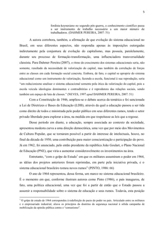 5
fordista-keynesiano no segundo pós-guerra, o conhecimento científico passa
a ser instrumento de trabalho necessário a um maior número de
trabalhadores. (DAHMER PEREIRA, 2007: 51)
A autora corrobora, também, a afirmação de que evolução do sistema educacional no
Brasil, em seus diferentes aspectos, não respondia apenas às imposições outorgadas
indiretamente pela conjuntura de evolução do capitalismo, mas possuía, paralelamente,
durante seu processo de formação-transformação, uma influenciadora transversalidade
classista. Para Dahmer Pereira (2007), o ritmo do crescimento dos sistemas educacionais seria, não
somente, resultado da necessidade de valorização do capital, mas também da correlação de forças
entre as classes em cada formação social concreta. Embora, de fato, o capital se aproprie do sistema
educacional como um instrumento de valorização, fazendo a escola, funcional à sua reprodução, seria
“um reducionismo analisar o sistema educacional somente pela ótica da valorização do capital, pois a
escola veicula ideologias dominantes e contraditórias e é reprodutora das relações sociais, sendo
também um espaço de luta de classes.” (NEVES, 1997 apud DAHMER PEREIRA, 2007: 51)
Com a Constituição de 1946, ampliou-se o debate acerca da temática e foi sancionada
a Lei de Diretrizes e Bases da Educação (LDB), através da qual a educação passou a ser tida
como direito de todos e ministrada pelo poder público em seus diferentes ramos, tendo o setor
privado liberdade para explorar a área, na medida em que respeitasse as leis que a regesse.
Desse período em diante, a educação, sempre associada ao contexto da sociedade,
apresentou modesta curva a uma direção democrática, uma vez que por meio dos Movimentos
de Cultura Popular, que se tornaram possível a partir do interesse de intelectuais, houve, no
final da década de 1950, uma contribuição para maior conscientização e participação do povo.
Já em 1962, foi anunciado, pelo então presidente da república João Goulart, o Plano Nacional
de Educação (PNE), que viria a aumentar consideravelmente os investimentos na área.
Entretanto, “com o golpe de Estado1
em que os militares assumiram o poder em 1964,
as idéias dos projetos anteriores foram reprimidas, em parte pela iniciativa privada, e o
sistema educacional brasileiro tomou novos rumos” (PINTO, 1986: 66)
O ano de 1964 representou, dessa forma, um marco no sistema educacional brasileiro.
É o momento em que, conforme ilustram autores como Pinto (1986), o país inaugurou, de
fato, uma política educacional, uma vez que foi a partir de então que o Estado passou a
assumir a responsabilidade sobre o sistema de educação e seus rumos. Todavia, esta posição
1
O golpe de estado de 1964 correspondeu à redefinição do pacto do poder no país. Articulado entre os militares
e o empresariado industrial, aliava os princípios da doutrina da segurança nacional à sólida campanha de
mobilização da opinião pública contra o “comunismo”.
 
