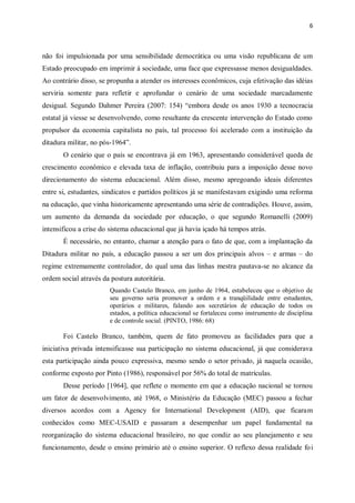 6
não foi impulsionada por uma sensibilidade democrática ou uma visão republicana de um
Estado preocupado em imprimir à sociedade, uma face que expressasse menos desigualdades.
Ao contrário disso, se propunha a atender os interesses econômicos, cuja efetivação das idéias
serviria somente para refletir e aprofundar o cenário de uma sociedade marcadamente
desigual. Segundo Dahmer Pereira (2007: 154) “embora desde os anos 1930 a tecnocracia
estatal já viesse se desenvolvendo, como resultante da crescente intervenção do Estado como
propulsor da economia capitalista no país, tal processo foi acelerado com a instituição da
ditadura militar, no pós-1964”.
O cenário que o país se encontrava já em 1963, apresentando considerável queda de
crescimento econômico e elevada taxa de inflação, contribuiu para a imposição desse novo
direcionamento do sistema educacional. Além disso, mesmo apregoando ideais diferentes
entre si, estudantes, sindicatos e partidos políticos já se manifestavam exigindo uma reforma
na educação, que vinha historicamente apresentando uma série de contradições. Houve, assim,
um aumento da demanda da sociedade por educação, o que segundo Romanelli (2009)
intensificou a crise do sistema educacional que já havia içado há tempos atrás.
É necessário, no entanto, chamar a atenção para o fato de que, com a implantação da
Ditadura militar no país, a educação passou a ser um dos principais alvos – e armas – do
regime extremamente controlador, do qual uma das linhas mestra pautava-se no alcance da
ordem social através da postura autoritária.
Quando Castelo Branco, em junho de 1964, estabeleceu que o objetivo de
seu governo seria promover a ordem e a tranqüilidade entre estudantes,
operários e militares, falando aos secretários de educação de todos os
estados, a política educacional se fortaleceu como instrumento de disciplina
e de controle social. (PINTO, 1986: 68)
Foi Castelo Branco, também, quem de fato promoveu as facilidades para que a
iniciativa privada intensificasse sua participação no sistema educacional, já que considerava
esta participação ainda pouco expressiva, mesmo sendo o setor privado, já naquela ocasião,
conforme exposto por Pinto (1986), responsável por 56% do total de matrículas.
Desse período [1964], que reflete o momento em que a educação nacional se tornou
um fator de desenvolvimento, até 1968, o Ministério da Educação (MEC) passou a fechar
diversos acordos com a Agency for International Development (AID), que ficaram
conhecidos como MEC-USAID e passaram a desempenhar um papel fundamental na
reorganização do sistema educacional brasileiro, no que condiz ao seu planejamento e seu
funcionamento, desde o ensino primário até o ensino superior. O reflexo dessa realidade foi
 