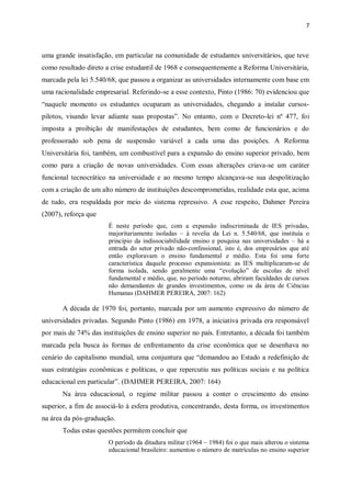 7
uma grande insatisfação, em particular na comunidade de estudantes universitários, que teve
como resultado direto a crise estudantil de 1968 e consequentemente a Reforma Universitária,
marcada pela lei 5.540/68, que passou a organizar as universidades internamente com base em
uma racionalidade empresarial. Referindo-se a esse contexto, Pinto (1986: 70) evidenciou que
“naquele momento os estudantes ocuparam as universidades, chegando a instalar cursos-
pilotos, visando levar adiante suas propostas”. No entanto, com o Decreto-lei nº 477, foi
imposta a proibição de manifestações de estudantes, bem como de funcionários e do
professorado sob pena de suspensão variável a cada uma das posições. A Reforma
Universitária foi, também, um combustível para a expansão do ensino superior privado, bem
como para a criação de novas universidades. Com essas alterações criava-se um caráter
funcional tecnocrático na universidade e ao mesmo tempo alcançava-se sua despolitização
com a criação de um alto número de instituições descomprometidas, realidade esta que, acima
de tudo, era respaldada por meio do sistema repressivo. A esse respeito, Dahmer Pereira
(2007), reforça que
É neste período que, com a expansão indiscriminada de IES privadas,
majoritariamente isoladas – à revelia da Lei n. 5.540/68, que instituía o
princípio da indissociabilidade ensino e pesquisa nas universidades – há a
entrada do setor privado não-confessional, isto é, dos empresários que até
então exploravam o ensino fundamental e médio. Esta foi uma forte
característica daquele processo expansionista: as IES multiplicaram-se de
forma isolada, sendo geralmente uma “evolução” de escolas de nível
fundamental e médio, que, no período noturno, abriram faculdades de cursos
não demandantes de grandes investimentos, como os da área de Ciências
Humanas (DAHMER PEREIRA, 2007: 162)
A década de 1970 foi, portanto, marcada por um aumento expressivo do número de
universidades privadas. Segundo Pinto (1986) em 1978, a iniciativa privada era responsável
por mais de 74% das instituições de ensino superior no país. Entretanto, a década foi também
marcada pela busca às formas de enfrentamento da crise econômica que se desenhava no
cenário do capitalismo mundial, uma conjuntura que “demandou ao Estado a redefinição de
suas estratégias econômicas e políticas, o que repercutiu nas políticas sociais e na política
educacional em particular”. (DAHMER PEREIRA, 2007: 164)
Na área educacional, o regime militar passou a conter o crescimento do ensino
superior, a fim de associá-lo à esfera produtiva, concentrando, desta forma, os investimentos
na área da pós-graduação.
Todas estas questões permitem concluir que
O período da ditadura militar (1964 – 1984) foi o que mais alterou o sistema
educacional brasileiro: aumentou o número de matrículas no ensino superior
 