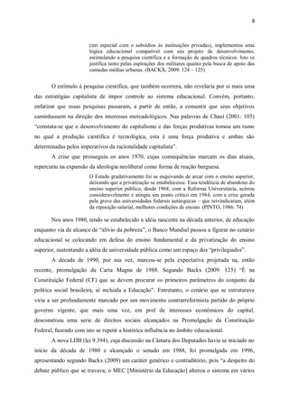 8
(em especial com o subsídios às instituições privadas), implementou uma
lógica educacional compatível com seu projeto de desenvolvimento,
estimulando a pesquisa científica e a formação de quadros técnicos. Isto se
justifica tanto pelas aspirações dos militares quanto pela busca de apoio das
camadas médias urbanas. (BACKX, 2009: 124 – 125)
O estímulo à pesquisa científica, que também ocorrera, não revelaria por si mais uma
das estratégias capitalista de impor controle ao sistema educacional. Convém, portanto,
enfatizar que essas pesquisas passaram, a partir de então, a consentir que seus objetivos
caminhassem na direção dos interesses mercadológicos. Nas palavras de Chauí (2001: 103)
“constata-se que o desenvolvimento do capitalismo e das forças produtivas tomou um rumo
no qual a produção científica é tecnológica, esta é uma força produtiva e ambas são
determinadas pelos imperativos da racionalidade capitalista”.
A crise que prosseguiu os anos 1970, cujas consequências marcam os dias atuais,
repercutiu na expansão da ideologia neoliberal como forma de reação burguesa.
O Estado gradativamente foi se esquivando de arcar com o ensino superior,
deixando que a privatização se estabelecesse. Essa tendência de abandono do
ensino superior público, desde 1968, com a Reforma Universitária, acirrou
consideravelmente e atingiu seu ponto crítico em 1984, com a crise gerada
pela greve das universidades federais autárquicas – que reivindicaram, além
da reposição salarial, melhores condições de ensino. (PINTO, 1986: 74)
Nos anos 1980, tendo se estabelecido a idéia nascente na década anterior, de educação
enquanto via de alcance de “alívio da pobreza”, o Banco Mundial passou a figurar no cenário
educacional se colocando em defesa do ensino fundamental e da privatização do ensino
superior, sustentando a idéia de universidade pública como um espaço dos “privilegiados”.
A década de 1990, por sua vez, marcou-se pela expectativa projetada na, então
recente, promulgação da Carta Magna de 1988. Segundo Backx (2009: 125) “É na
Constituição Federal (CF) que se devem procurar os primeiros parâmetros do conjunto da
política social brasileira, aí incluída a Educação”. Entretanto, o cenário que se estruturava
viria a ser profundamente marcado por um movimento contrarreformista partido do próprio
governo vigente, que mais uma vez, em prol de interesses econômicos do capital,
desconstruiu uma serie de direitos sociais alcançados na Promulgação da Constituição
Federal, fazendo com isto se repetir a histórica influência no âmbito educacional.
A nova LDB (lei 9.394), cuja discussão na Câmara dos Deputados havia se iniciado no
início da década de 1980 e alcançado o senado em 1988, foi promulgada em 1996,
apresentando segundo Backx (2009) um caráter genérico e contraditório, pois “a despeito do
debate público que se travava, o MEC [Ministério da Educação] alterou o sistema em vários
 