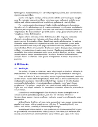 termos gerais, paradoxalmente pode ser vantajoso para o paciente, para seus familiares e
mesmo para seu médico.
     Mesmo com alguma restrição, existe consenso e todos concordam que a redução
geral dos custos do tratamento médico é importante para a melhora da assistência em
saúde e pode refletir em um adicional benefício na qualidade de vida individual.
     Por exemplo, muitos hospitais nos Estados Unidos trabalham com formulários,
fazendo restrições adicionais ao uso de produtos mais caros. A política de reembolso de
diferentes porcentagens de subsídio, de acordo com uma lista de valores relacionando as
"importâncias dos medicamentos", que é utilizada na Europa, pode ser considerada uma
variação da política de formulários.
      Alguns autores criticam a política de formulários. Eles propoem, como uma
alternativa considerada mais efetiva de controle da relação custo/benefício, o
aprimoramento da instrução médica e da audotoria técnica-administrativa. No paciente
internado, o medicamento deve representar ao redor de 4% dos custos globais, valor
relativamente baixo em relação aos prejuízos eventuais causados pela restrição da sua
disponibilidade. Outros procedimentos de alto custo na área de diagnóstico, no material
médico e nos tratamentos cirúrgicos, cujo controle é freqüentemente relegado a plano
secundário, têm custo relativamente maior que a farmácia. Qualquer que seja a conduta
adotada, deve-se sempre ter em mente que a avaliação do uso de medicamentos e a
auditoria médica só tem valor social quando acompanhadas da análise da evolução dos
pacientes.

5. Utilização.
5.1. Avaliação.
     São muitos e diversos os objetivos a serem atingidos pela avaliação da utilização de
medicamentos, não existindo nenhum acordo sobre qual seja o melhor ou o mais justo.
     Desde a década de 70, vem crescendo o número de produtos disponíveis e tornando-
se mais difícil a escolha da melhor prescrição. Além disso, na política de formulários e de
medicamentos essenciais, é necessário ainda restringir o elenco de produtos fazendo
comparações de benefícios e riscos dos produtos conhecidos como "equivalentes
terapêuticos". Em qualquer comparação entre medicamentos, o objetivo principal e
lógico, mas nem sempre lembrado, é o resultado do tratamento, mensurado pela evolução
dos pacientes .
     Esses estudos devem sempre satisfazer à condição mínima e indispensável da
certeza quanto à qualidade dos produtos, com base em suficiente informação
farmacoclínica, quanto à carreta posologia e indicação na qual os produtos estão sendo
comparados.
     A identificação de efeitos adversos raros, apenas observados quando grande massa
populacional passa a utilizar o medicamento (vide item 7, Farmacolvigilância), vem
sendo a mais notável contribuição da farmacoepidemiologia.
     As avaliações sócio-econômicas entre produtos equivalentes em terapêutica ( para
os quais existem suficientes estudos farmaco-clínicos relacionando os benefícios e os
riscos), adicionaramm um terceiro elemento a este binômio, qual seja o custo. Nesse
 