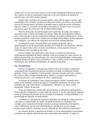 sentido, deve-se levar em conta sempre o custo total do tratamento (número de doses ao
dia e número de dias de tratamento), sendo que os do custo absoluto da unidade de
consumo tem valor relativamente pequeno.
     Estudo sobre estatísticas de consumo global e custos devem seguir o mesmo rigor
metodológico. Por exemplo, em países em desenvolvimento, por motivos de economia,
crescem as atenções para a utilização de produtos para os quais não existe informação
digna de crédito. É o exemplo dos produtos homeopáticos, de baixo custo ao governo,
mas para os quais não existe prova de atividade farmacológica.
     Para fins de decisão em administração sócio-econômica de saúde, nem sempre e
necessário isolar os efeitos do produto dos demais efeitos dos procedimentos médicos,
pois o efeito placebo é um dos componentes habituais da terapia medicamentosa. Assim,
produtos populares e tradicionais, mesmo sem atividade farmacológica, podem substituir,
com vantagem, o uso abusivo de medicação ativa prescrita inadequadamente.
     A avaliação de custo é bastante difícil, pois implica em decidir sobre a
disponibilidde ou não de determinados produtos em função dos seus benefícios. Mesmo
assim, em alguns locais como nos países escandinavos, o licenciamento de novos
medicamentos está vinculado ao seu custo.
     Deve-se sempre estar atento para o fato de que os estudos de utilização de
medicamentos dependem de fatores culturais, como por exemplo do ensino médico, de
habitos de prescrição, da automedicação e do controle da disponibilidade e dispensação.
Depende também de fatores sócio-econômicos, como o sistema social ou privatizado de
atendimento, das condições de habitação e de nutrição do paciente.

5.2. Compliance.
     O termo "compliance" é utilizado para definir o nível de aceitação, cooperação e
cumprimento das instruções por parte do paciente em relação ao tratamento médico
prescrito. Assim, o compliance é ótimo quando o paciente entendeu tudo que o médico
lhe explicou sobre a terapia medicamentosa, dispôs-se a cumprir rigorasamente o
tratamento prescrito e teve condições de obter o medicamento.
      A tradução de "compliance" para a língua portuguesa é difícil, existindo várias
tentativas de sinônimos, nenhum até agora é considerado satisfatório. Os termos mais
utilizados têm sido "observância", complacência", "aderência" ou, talvez o mais
apropriado, "adesão"do paciente.
     O tipo de atendimento à saúde influi decisavamente na utilizaão de medicamentos.
Mesmo quando o diagnóstico e a prescrição são corretos, o uso do medicamento depende
muito da orientação do paciente, da sua aceitação do tratamento, da disponibilidade e da
possibilidade de obtenção do medicamento.
     A obdiência e a aceitação do tratamento dependem da atenção do médico para com
o paciente e, eventualmente, do suporte da equipe de farmácia e efermagem. Por
exemplo, para o tratamento de doentes mentais, as drogas antipsicóticas de depósito,
como a flufenazina, que deve ser administrada por injeção uma vez por semana,
proporcionam melhores resultados do que a ingestão por boca diária de comprimidos.
     As intruções da bula, a aparência do produto e a via de administração recomendada
constituem um segundo obstáculo para que a prescrição seja cumprida. À seguir, as
 