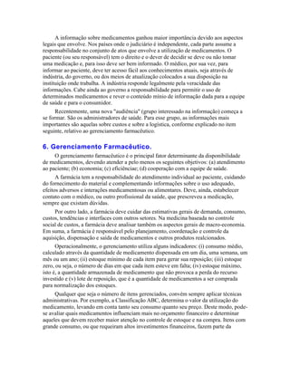 A informação sobre medicamentos ganhou maior importância devido aos aspectos
legais que envolve. Nos países onde o judiciário é independente, cada parte assume a
responsabilidade no conjunto de atos que envolve a utilização de medicamentos. O
paciente (ou seu responsável) tem o direito e o dever de decidir se deve ou não tomar
uma medicação e, para isso deve ser bem informado. O médico, por sua vez, para
informar ao paciente, deve ter acesso fácil aos conhecimentos atuais, seja através de
indústria, do governo, ou dos meios de atualização colocados a sua disposição na
instituição onde trabalha. A indústria responde legalmente pela veracidade das
informações. Cabe ainda ao governo a responsabilidade para permitir o uso de
determinados medicamentos e rever o conteúdo mínio de informação dada para a equipe
de saúde e para o consumidor.
      Recentemente, uma nova "audiência" (grupo interessado na informação) começa a
se formar. São os administradores de saúde. Para esse grupo, as informações mais
importantes são aquelas sobre custos e sobre a logística, conforme explicado no item
seguinte, relativo ao gerenciamento farmacêutico.

6. Gerenciamento Farmacêutico.
     O gerenciamento farmacêutico é o principal fator determinante da disponibilidade
de medicamentos, devendo atender a pelo menos os seguintes objetivos: (a) atendimento
ao paciente; (b) economia; (c) eficiênciae; (d) cooperação com a equipe de saúde.
      A farmácia tem a responsabilidade do atendimento individual ao paciente, cuidando
do fornecimento do material e complementando informações sobre o uso adequado,
efeitos adversos e interações medicamentosas ou alimentares. Deve, ainda, estabelecer
contato com o médico, ou outro profissional da saúde, que prescreveu a medicação,
sempre que existam dúvidas.
      Por outro lado, a farmácia deve cuidar das estimativas gerais de demanda, consumo,
custos, tendências e interfaces com outros setores. Na medicina baseada no controle
social de custos, a farmácia deve analisar também os aspectos gerais de macro-economia.
Em suma, a farmácia é responsável pelo planejamento, coordenação e controle da
aquisição, dispensação e saída de medicamentos e outros produtos realcionados.
      Operacionalmente, o gerenciamento utiliza alguns indicadores: (i) consumo médio,
calculado através da quantidade de medicamento dispensada em um dia, uma semana, um
mês ou um ano; (ii) estoque mínimo de cada item para gerar sua reposição; (iii) estoque
zero, ou seja, o número de dias em que cada item esteve em falta; (iv) estoque máximo,
isto é, a quantidade armazenada de medicamento que não provoca a perda do recurso
investido e (v) lote de reposição, que é a quantidade de medicamentos a ser comprada
para normalização dos estoques.
     Qualquer que seja o número de itens gerenciados, convém sempre aplicar técnicas
administrativas. Por exemplo, a Classificação ABC, determina o valor da utilização do
medicamento, levando em conta tanto seu consumo quanto seu preço. Deste modo, pode-
se avaliar quais medicamentos influenciam mais no orçamento financeiro e determinar
aqueles que devem receber maior atenção no controle de estoque e na compra. Itens com
grande consumo, ou que requeiram altos investimentos financeiros, fazem parte da
 