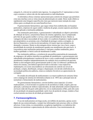 categoria A, e devem ter controle mais rigoroso. As categorias B e C representam os itens
cujos consumo e valores não são tão representativos individualmente.
      A informática oferece sistemas operacionais para controle de estoques que permitem
criar uma interface com as várias áreas da administração em saúde. Deste modo obtêm-se
rapidamente uma listagem específica dos itens que merecem maior atenção do corpo
clínico para a avaliação de seu custo/benefício/risco.
      O gerenciamento farmacêutico, que segue rotinas bem estabelecidas em hospitais
particulares, empresas de seguro saúde e medicina de grupo, assume aspectos peculiares
quando aplicado a instituições púbplicas.
      Nas instituições particulares, o gerenciamento é subordinado ao objetivo prioritário
de obtenção de lucros, característica básica do sistema capitalista, mas é compensado
pelo fato de que quanto melhor o serviço, maior a possibilidade de lucro. Dentre as
vantagens devidas à necessidade de lucro estão: (i) a auditoria freqüente e rígida exigida
por proprietários ou acionistas com a finalidade de proteger contra a corrupção, os
desvios financeiros e os desvios de mercadorias; (ii) maior rigor nas estimativas de
demanda e consumo. Dentre as desvantagens desse sistema que visa o lucro, surge a
possibilidade da restrição do atendimento quando esse atendimento não geta lucro. A
concorrência entre instituições particulares é vital para o melhor rendimento, para a
melhor qualidade e o baixo custo do atendimento à saúde.
     Nas instituições públicas, a existência de uma política paternalista de manutenção
de empregos e de salários interefere na qualidade do atendimento: o gerenciamento está
subordinado principalmente à ausência de lucro e está a condicionado à possibilidade de
atendimento completo independentemente da condição sócio-econômica do paciente.
Dentre as desvantagens desse gerenciamento pode-se citar: (i) sobressai o problema da
inércia do sistema, com latência apreciável entre as decisões e suas respectivas
implantações; (ii) existe uma tendência ao relaxamento do controle nos níveis de
produção, compra, distribuição, estoque e dispensação; (iii) devido à deficiência ou
acomodação política da auditoria, criam-se condições favoráveis ao aparecimento da
corrupção.
    Os estudos de utilização de medicamentos e as macro-auditoria do consumo feitas
com o emprego de sistemas de informática (Zanini et al. 1987) são o principal meio de
normalizar o fornecimento de medicamentos.
     No gerenciamento farmacêutico, convém lembrar casos especiais: (i) certos
medicamentos, a nível terciário ou quarten rio de assistência à saúde, exigem, para sua
aplicação, a presença de médicos especializados, de nada adiantando estarem disponíveis
em locais onde não há quem saiba aplicá-los; (ii) os medicamentos órfãos, pelo alto custo
de sua produção em pequena quantidade e pelo risco de perda de estoque, tendem a ficar
exclusivamente nas áreas de atividade governamental.

7. Farmacovigilância.
      O uso de medicamentos em larga escala, em milhões de pacientes, apenas ocorre
depois de sua comercialização, e sempre traz informações mais precisas sobre os efeitos
adversos. Como rotina, os consumidores, as agências regulatórias e as indústrias têm
interesse em monitorar o aparecimento de efeitos adversos. Esse monitoramento de
 