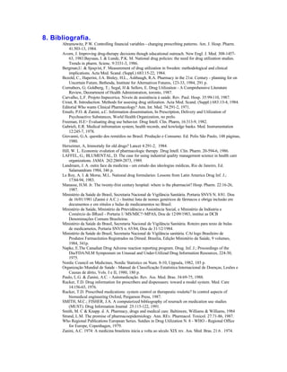 8. Bibliografia.
      Abramowitz, P.W. Controlling financial variables - changing prescribing patterns. Am. J. Hosp. Pharm.
          41:503-13, 1984.
      Avorn, J. Improving drug-therapy decisions though educational outreach. New Engl. J. Med. 308-1457-
          63, 1983.Baysaas, I. & Lunde, P.K. M. National drug policies: the need for drug utilization studies.
          Trends in pharm. Scienc. 9:3331-3, 1986.
      Bergman,U. & Sjoqvist, F. Measurement of drug utilization in Sweden: methodological and clinical
          implications. Acta Med. Scand. (Suppl.) 683:15-22, 1984.
      Bezold, C., Haperini, J.A. Binley, H.L., Ashbaugh, R.A. Pharmacy in the 21st. Century - planning for on
          Uncertain Future, Bethesda, Institute for Alternatives Futures, 123-33, 1984, 291 p.
      Corruthers, G; Goldberg, T.; Segal, H & Sellers, E. Drug Utilization - A Comprehensive Literature
          Review, Deorartment of Health Administration, toronto, 1987.
      Carvalho, L.F. Projeto Itapecerica. Niveis de assistência à saúde. Rev. Paul. Hosp. 35:99-110, 1987.
      Crout, R. Introduction. Methods for assesing drug utilization. Acta Med. Scand. (Suppl.) 683:13-4, 1984.
      Editorial Who wants Clinical Pharmacology? Ann. Int. Med. 74:291-2, 1971.
      Emafo, P.O. & Zanini, a.C. Information dissemination, In Prescription, Delivery and Utilization of
          Psychoactive Substances, World Health Organization, no prelo.
      Freeman, H.E> Evaluating drug use behavior. Drug Intell. Clin. Pharm, 16:313-9, 1982.
      Gabrieli, E.R. Medical infromation system, health records, and kowledge banks. Med. Instrumentation
          12:245-7, 1978.
      Giovanni, G.A. questão dos remédios no Brasil. Produção e Consumo. Ed. Polis São Paulo, 148 páginas,
          1980.
      Herxeimer, A, Immortaly for old drugs? Lancet 4:291-2, 1984.
      Hill, W. L. Economic evalution of pharmacologic therapy. Drug Intell. Clin. Pharm. 20-594-6, 1986.
      LAFFEL, G.; BLUMENTAL, D. The case for using industrial quality management science in health care
          organizations. JAMA 262:2869-2873, 1989.
      Landmam, J. A. outra face da medicina - um estudo das ideologias médicas, Rio de Janeiro, Ed.
          Salamandram 1984, 346 p.
      Le Roy, A. I. & Morse, M.L. National drug formularies: Lessons from Latin America Drug Inf. J.;
          17:84-94, 1983.
      Manasse, H.M. Jr. The twenty-frist century hospital: where is the pharmacist? Hosp. Pharm. 22:16-26,
          1987.
      Ministério da Saúde do Brasil, Secretaria Nacional de Vigilância Sanitária. Portaria SNVS N. 8/81. Dou
          de 16/01/1981 (Zanini é A.C.) - Institui lista de nomes genéricos de fármacos e obriga inclusão em
          documentos e em rótulos e bulas de medicamentos no Brasil.
      Ministério da Saúde, Ministério da Prtevidência e Assistência Social, e Ministério da Indústria e
          Comércio do BRasil - Portaria 1/ MS/MIC?>MPAS, Dou de 12/09/1983, institui as DCB
          Denominações Comuns Brasileiras.
      Ministério da Saúde do Brasil, Secretaria Nacional de Vigilância Sanitária. Roteiro para texto de bulas
          de medicametos, Portaria SNVS n. 65/84, Dou de 31/12/1984.
      Ministério da Saúde do Brasil, Secretaria Nacional de Vigilância sanitária. CAt logo Brasileiro de
          Produtos Farmacêutios Registrados na Dimed. Brasília, Edição Ministério da Saúde, 9 volumes,
          1984, 341p.
      Napke, E.The Canadian Drug Adverse reaction reporting program. Drug. Inf. J.; Proceedings of the
          Dia/FDA/NLM Symposium on Unusual and Under-Utilizad Drug Information Resources, 224-30,
          1975.
      Nordic Council on Medicines, Nordic Statistics on Num. 8-10, Uppsala, 1982, 185 p.
      Organização Mundial de Saúde - Manual de Classificação Estatística Internacional de Doenças, Lesões e
          Causas de àbito, Vols. I e II, 1980, 180 p.
      Paulo, L.G. & Zanini, A.C. - Automedicação. Rev. Ass. Med. Bras. 34:69-75, 1988.
      Rucker, T.D. Drug information for prescribers and dispensaers: toward a model system. Med. Care
          14:156-65, 1976.
      Rucker, T.D. Prescribed medications: system control or therapeutic roulette? In control aspects of
          biomedical engineering Oxford, Pergamon Press, 1987.
      SMITH, M.C.; FISHER, J.A. A computerized bibliography of reserach on medication use studies
          (MUST). Drug Information Journal 25:115-122, 1991.
      Smith, M. C & Knapp. d. A. Pharmacy, drugs and medical care. Baltimore, Williams & Williams, 1984
      Strand, L.M. The promise of pharmacoepidemiology. Ann. REv. Pharmacol. Toxicol. 27:71-86, 1987.
      Who Regional Publications European Series. Sutdies in Drug Utilization N. 8 - WHO - Regional Office
          for Europe, Copenhagen, 1979.
      Zanini, A.C. 1974: A medicina brasileira inicia a volta ao século XIX rev. Ass. Med. Bras. 21:6 . 1974.
 