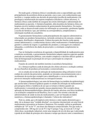 De modo geral, a farmácia clínica é considerada como a especialidade que cuida
principalmente da assistência direta ao paciente, caso a caso, com conhecimentos que
auxiliem a à equipe médica nas decisões de prescrição (escolha do medicamento e da
posologia) e monitorização da resposta terapêutica (eficiência e efeitos adversos). A
farmácia clínica cuida também de assegurar da correta informação e administração do
medicamento ao paciente. A farmácia hospitalar, além da prática da farmácia clínica em
hospitais envolve também conhecimentos de gerenciamento farmacêutico. Em muitos
países, estão se desenvolvendo centros de informação ao consumidor, geralmente ligados
a escolas de farmácia e que, por telefone ou correspondência, complementam a
informação recebida em consultório.
      O gerenciamento farmacêutico cuida principalmente dos aspectos administrativos
relacionados aos produtos farmacêuticos, incluindo estimativas de consumo, compras,
estocagem, distribuição e dispensação. Embora boa parte das funcões tenha apenas
carater administrativo, o conhecimento técnico sobre medicamentos é fundamental para
garantir o controle da origem e a qualidade dos produtos, a estocagem em condições
adequadas, a conferência dos dados da prescrição e a orientação complementar na
prescrição.
      Face às limitações econômicas de aquisição e disponibilidade de medicamentos para
a medicina socializada, o gerenciamento farmacêutico adquire aspectos especiais quando
praticado em instituições públicas, com estudos complexos e decisões difíceis quando se
trata da hieraquização na prestação de serviços e priorização na compra de
medicamentos.
      Funções de controle são também inerentes à assistência farmacêutica:
      (i) a farmacovigilância cuida da detecção dos efeitos adversos e avaliação contínua
de risco/benefício de produtos já licenciados e comercializados;
      (ii) os estudos de revisão de utilização de medicamentos (drug utilization review)
cuidam do controle das prescrições, podendo ser iniciados concomitantemente com o
recebimento da receita (por exemplo com a identificação e o aviso ao médico de
prováveis interações medicamentosas) ou retrospectivamente.
      A farmacoepidemiologia é um ramo da farmacologia (ou também da epidemiologia)
que auxilia tanto a farmacovigilância quanto os estudos de utilização de medicamentos,
pois pesquisa efeitos e tendência de uso que se tornam evidentes quando um
medicamento é consumido por grandes massas populacionais. São exemplos dessa
aplicação da farmacoepidemiologia a detecção de reações adversas com baixa incidência
e as avaliações comparativas de benefício, risco e custo. Por orientar a decisão de
administradores de saúde na área de medicamentos, e por ser baseada em dados
numéricos, a farmacoepidemiologia é chamada a "ciência dos indicadores".
     Note-se, ainda, que a divergência entre técnicos e entre nações demonstra que a
idéia de se alcançar uma "verdade absoluta", ou consenso internacional, em uma lista de
medicamentos necessários ao homem é fantasiosa. Por exemplo, utiliza-se geralmente
múltiplos de "10" ou de "5", nas doses dos fármacos comercializados. Por que razão os
comprimidos têm 100 mg em vez de 97,3 mg? E porque 5 mg, ao invés de 5,14 mg?
Além disso, na produção industrial, existe uma margem de erro de dose que é adicionada
à perda de atividade do princípio ativo durante o tempo que decorre entre a manufatura e
 