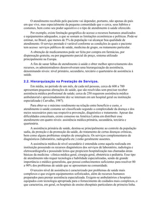 O atendimento recebido pelo paciente vai depender, portanto, não apenas do país
em que vive, mas especialmente da pequena comunidade que o cerca, seus hábitos e
costumes, bem como seu poder aquisitivo e o tipo de atendimento à saúde oferecido.
     Por exemplo, existe limitação geográfica do acesso a recursos humanos atualizados
e equipamentos adequados, a que se somam as limitações econômicas e políticas. Pode-se
estimar, no Brasil, que menos de 5% da população vai alcançar boa qualidade de
atendimento. O serviço prestado é variável conforme as condições às quais o paciente
tem acesso: serviços públicos de saúde, medicina de grupo, ou tratamento particular.
     A obtenção de medicamentos pode ser feita por compra em farmácias, por
dispensação gratuita, ou por pagamento parcial do preço, sistema utilizado
principalmente na Europa.
     A fim de sanar falhas de atendimento à saúde e obter melhor aproveitamento dos
recursos, os administradores desenvolveram uma hierarquização da assistência,
denominando níveis: nível primário, secundário, terciário e quartenário de assistência à
saúde.

2.2. Hierarquização na Prestação de Serviços.
      Em média, no período de um mês, de cada mil pessoas, cerca de 600 a 700
apresentam pequenas alterações de saúde, que são resolvidas sem precisar receber
assistência médica profissional de saúde; cerca de 250 requerem assistência médica
ambulatorial e aproximadamente dez se internam em um hospital geral ou instituição
especializada ( Carvalho, 1987).
      Para obter-se o máximo rendimento na relação entre benefício e custo, o
atendimento à saúde costuma ser classificado segundo a complexidade da doença e dos
meios necessários para sua respectiva prevenção, diagnóstico e tratamento. Apesar das
dificuldades conceituais, existe consenso na América Latina em distribuir esse
atendimento em quatro níveis: assistência médica primária, secundária, terciária e
quartenária.
     A assistência primária de saúde, destina-se principalmente ao controle da população
sadia, da proteção e da promoção da saúde, do tratamento de certas doenças crônicas,
bem como alguns problemas simples de emergência. Os serviços complementares de
diagnósticos (laboratório, radiografia etc.) estão geralmente ausentes.
      A assistência médica de nível secundário é entendida como aquela realizada em
instituição possuindo os recursos diagnósticos dos serviços de laboratório, radiologia e
eletrocardiografia e possuindo leitos que propiciem hospitalização nas chamadas áreas
básicas da medicina - clínica médica geral, cirurgia geral, obstetrícia e pediatria. Esse tipo
de atendimento não requer tecnologia e habilidade especializadas, sendo de grande
importância o médico generalista, que possui conhecimentos suficientes para resolver 80
a 90% dos problemas de saúde que se apresentam na comunidade.
     O terceiro nível de assistência é caracterizado por problemas de saúde mais
complexos e que exigem equipamentos sofisticados, além de recursos humanos
preparados para prestar assistência especializada. Exigem-se ambulatórios e hospitais
equipados com tecnologia apropriada para o fornecimento de cuidados mais complexos, o
que caracteriza, em geral, os hospitais de ensino ehospitais particulares de primeira linha.
 