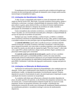 O atendimento de nível quartenário se caracteriza pela existência de hospitais que
investem em alta tecnologia para realização de tratamento como cirurgia cardiovascular,
neurocirurgia ou transplante de órgãos.

2.3. Limitações do Atendimento à Saúde.
      A idéia de que a comunidade pode repartir os custos de tratamento individuais
surgiu no final do século XIX. Mais tarde, a recessão econômica forçou países, grupos e
instituições a selecionar e restringir a disponibilidade do tratamento médico. Na busca
para reduzir os gastos, países desenvolvidos e em desenvolvimento implementaram
várias estratégias para diminuir as despesas da assistência em saúde, trazendo a
participação da comunidade no controle das despesas.
     Como conseqüência das restrições econômicas, a sociedade começou a influenciar o
"locus" do poder, ou o nível de direção associado para a obtenção e a disponibilidade de
serviços de aquisição de produtos aos pacientes. .
     Qualquer que seja o modelo adotado, a cultura do país, os hábitos e condições
sócio-econômicas interferem na disponibilidade de serviços. Mas, quanto à organização,
a sociedade moderna tem dois principais tipos de disponibilidade de serviços e produtos:
     (a) controle individual, aquele onde a escolha de serviços e produtos depende
somente da decisão e do poder econômico individual. Geralmente o indivíduo paga o
preço integeral do produto, tais como todos os produtos populares como medicamentos
de venda livre (termo este derivado do original em inglês “Over the Counter” e abreviado
com a sigla OTC), plantas medicinais, drogas sociais, produtos ilegais e produtos com
prescrição médica pagos pelo consumidor.
     (b) controle social ou controle da terceira parte, aqueles serviços e produtos
farmacêuticos pelos quais a comunidade partilha o custeio, tais como uma lista
padronizada restrita de medicamentos disponíveis em um hospital (formulário hospitar)
ou em um país, para programas de saúde pública (medicamentos essenciais sugeridos
pela OMS). Geralmente o indivíduo não paga pelo medicamento, ou paga uma parte do
seu valor.

2.4. Limitações na Obtenção de Medicamentos.
     Autilização de medicamentos depende da disponibilidade e das condições para sua
obtenção. Assim, para o medicamentos estar disponível na farmácia, ou unidade de
atendimento à saúde, vai depender da produção e da distribuição regional. Portanto,
depende do seu previo licenciamento no país e da autorização para a importação ou para
a produção dos insumos essenciais na sua produção.
     As condições individuais que influenciam a obtenção do produto dependem do
preço, do poder aquisitivo do paciente, ou da eficiência dos programas assistenciais. Em
um mesmo país, o arsenal medicamentoso disponível pode não ser acessível a toda
população, mesmo em programas eficientes: por exemplo, a distribuição dos
medicamentos essenciais de acordo com a hierarquia do atendimento (dando preferência
aos atendimentos primário e secundário) restringe o universo de medicamentos
disponíveis.
 
