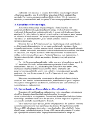 Na Europa, vem crescendo os sistemas de reembolso parcial em percentagem
diferenciada segundo o grau de importância terapêutica atribuído a cada produto
receitado. Por exemplo, um determinado antibiótico pode ter 90% de reembolso,
enquanto que um ansiolítico pode ter apenas 20% do custo pago pelo sistema social.

3. Conceitos e Metodologia.
      A assistência farmacêutica, no que diz respeito à farmácia clínica e ao
gerenciamento farmacêutico, é prática bastante antiga, envolvendo conhecimentos
tradicionais de farmacologia ou de administração. A grande modificação ocorrida nas
décadas de 70 e 80 foi a introdução de técnicas de análise reunidas sob o nome "estudos
de utilização de medicamentos", ou "pesquisa de utilização de medicamentos", ou
"revisão do uso de medicamentos", e que tem em comum o auxílio da
farmacoepidemiologia.
      O termo é derivado da "epidemiologia", que é a ciência que estuda a distribuição e
os determinantes de uma doenças em um grupo populacional, e que desenvolveu
metodologias rigorosas e precisas para esse tipo de observação. A farmacoepidemiologia
utiliza métodos semelhantes para estudar o uso de medicamentos e seus efeitos, buscando
ou fatos raros, com pequena incidência, dentro da comunidade, ou os indicadores
médico-político-sociais, obtidos após a "epidemia" de uso de cada medicamento. A
farmacoepidemiologia é a ciência que estuda os fármacos recorrendo ao uso de
indicadores.
      Em 1990 foi promulgada nos Estados Unidos uma nova lei que obrigava, a partir de
1993, os estados federados a realizarem estudos regularmente de utilização de
medicamentos. Após essa lei (Omnibus Budget Reconciliation Act - OBRA 1990),
muitos dos conceitos e tendências dos europeus e norte-americanos vêm
progressivamente confluindo, sempre com o objetivo comum de garantir que cada
paciente receba o melhor em termos de benefício/risco/custo da prescrição de
medicamentos.
      Há relativo consenso mundial no que concerne à importância da metodologia
necessária para uma boa assistência farmacêutica, especialmente no que diz respeito à
utilização de nomes genéricos dos fármacos, indispensável para a uniformização da
nomenclatura dos medicamentos.

3.1. Harmonização de Nomenclatura e Classificações.
      Os estudos sobre a utilização de medicamentos, como em qualquer outra pesquisa
científica, dependem da uniformidade das informações. No caso da
farmacoepidemiologia, os componentes fundamentais dessa uniformidade de métodos e
terminologia residem na classificação dos pacientes, dos seus respectivos diagnósticos,
dos produtos utilizados e dos indicadores de saúde.
      Desde o início do século passado, existiu uma preocupação dos cientistas com uma
nomenclatura internacional para identificação das doenças (Código Internacional de
Doenças, CID), adotada por vários países e cuja divulgação é feita pela OMS. Outras
classificações, mais fáceis de manejar do que o CID, vem sendo propostas. É possível
que seja ampliado o seu uso com o emprego simultâneo de mais de umtipo de
 