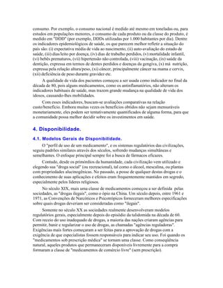 consumo. Por exemplo, o consumo nacional é medido até mesmo em toneladas ou, para
estudos em populações menores, o consumo de cada produto ou da classe do produto, é
medido em "DDD" (por exemplo, DDDs utilizadas por 1.000 habitantes por dia). Dentre
os indicadores epidemiológicos de saúde, os que parecem melhor refletir a situação do
país são: (i) expectativa média de vida ao nascimento, (ii) auto-avaliação do estado de
saúde, (iii) dias/leito por doença, (iv) dias de trabalho perdidos, (v) mortalidade infantil,
(vi) bebês prematuros, (vii) hipertensão não controlada, (viii) vacinação, (ix) saúde da
dentição, expressa em termos de dentes perdidos e doenças da gengiva, (x) má nutrição,
expressa pela relação altura/peso, (xi) câncer, principalmente câncer na mama e cervix,
(xii) deficiência de peso durante gravidez etc.
      A qualidade de vida dos pacientes começou a ser usada como indicador no final da
década de 80, pois alguns medicamentos, como os antinflamatórios, não alteram os
indicadores habituais de saúde, mas trazem grande mudança na qualidade de vida dos
idosos, causando-lhes mobilidades.
     Com esses indicadores, buscam-se avaliações comparativas na relação
custo/benefício. Embora muitas vezes os benefícios obtidos não sejam mensuráveis
monetariamente, eles podem ser tentativamente quantificados de alguma forma, para que
a comunidade possa melhor decidir sobre os investimentos em saúde.

4. Disponibilidade.
4.1. Modelos Gerais de Disponibilidade.
     O "perfil de uso de um medicamento", e os sistemas regulatórios das civilizações,
seguiu padrões similares através dos séculos, sofrendo mudanças simultâneas e
semelhantes. O enfoque principal sempre foi a busca de fármacos eficazes.
     Contudo, desde os primórdios da humanidade, cada civilização vem utilizado e
elegendo sua "droga social" (ou recreacional), tal como o álcool, mescalina, ou plantas
com propriedades alucinogênicas. No passado, a posse de qualquer destas drogas e o
conhecimento de suas aplicações e efeitos eram frequentemente mantidos em segredo,
especialmente pelos líderes religiosos.
     No século XIX, mais uma classe de medicamentos começou a ser definida pelas
sociedades, as "drogas ilegais", como o ópio na China. Um século depois, entre 1961 e
1971, as Convenções de Narcóticos e Psicotrópicos forneceram melhores especificações
sobre quais drogas deveriam ser consideradas como "ilegais".
     Somente no século XX as sociedades realmente desenvolveram modelos
regulatórios gerais, especialmente depois do episódio da talidomida na década de 60.
Com receio do uso inadequado de drogas, a maioria das nações criaram agências para
permitir, banir e regularizar o uso de drogas, as chamadas "agências reguladoras".
Exigências mais fortes começaram a ser feitas para a aprovação de drogas com a
exigência de que especialistas fossem responsáveis para indicar seu uso. Foi quando os
"medicamentos sob prescrição médica" se tornam uma classe. Como conseqüência
natural, aqueles produtos que permaneceram disponíveis livremente para a compra
formaram a classe de "medicamentos de comércio livre" (sem prescrição).
 