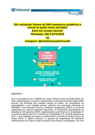 Olá, estudante! Somos da D&H assessoria acadêmica e
iremos te ajudar nessa atividade!
Entre em contato através:
Whatsapp: (88) 9 9376-8255
ou
instagram: @trabalhosacademicosdh
QUESTÃO 1
Com a aprovação da Lei nº 8080/90 foi criado o Sistema Único de Saúde (SUS). No
SUS, a dispensação e o acesso a medicamentos na Atenção Primária à Saúde (APS)
ocorrem nas farmácias das unidades básicas de saúde, nos ambulatórios de
especialidades e nos hospitais sempre conforme uma prescrição embasada na
RENAME e nos Protocolos Clínicos e Diretrizes Terapêuticas (PCDT) ou de forma
suplementar por elencos estaduais específicos. O Componente Especializado da
Assistência Farmacêutica (CEAF), regulamentado pela Portaria de Consolidação nº
2, de 28 de setembro de 2017 e Portaria de Consolidação nº 6, de 28 de setembro de
2017, é uma estratégia de acesso a medicamentos no âmbito do Sistema Único de
Saúde (SUS). O objetivo principal é a garantia da integralidade do tratamento
medicamentoso em todas as fases evolutivas das doenças contempladas, em nível
 