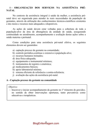 1 – ORGANIZAÇÃO DOS SERVIÇOS NA ASSISTÊNCIA PRÉ-
NATAL

      No contexto da assistência integral à saúde da mulher, a assistência pré-
natal deve ser organizada para atender às reais necessidades da população de
gestantes, através da utilização dos conhecimentos técnicos-científicos existentes
e dos meios e recursos mais adequados e disponíveis.

      As ações de saúde devem estar voltadas para a cobertura de toda a
população-alvo da área de abrangência da unidade de saúde, assegurando
continuidade no atendimento, acompanhamento e avaliação destas ações sobre a
saúde materna e perinatal.

     Como condições para uma assistência pré-natal efetiva, os seguintes
elementos devem ser garantidos:

      a)   captação precoce da gestante na comunidade;
      b)   controle periódico,contínuo e extensivo à população-alvo;
      c)   recursos humanos treinados;
      d)   área física adequada;
      e)   equipamento e instrumental mínimos;
      f)   instrumentos de registro e estatística;
      g)   medicamentos básicos;
      h)   apoio laboratorial mínimo;
      i)   sistema eficiente de referência e contra-referência;
      j)   avaliação das ações da assistência pré-natal.

A - Captação precoce da gestante na comunidade

  Objetivo:
  – Inscrever e iniciar acompanhamento da gestante no 1º trimestre de gravidez,
    no sentido de obter intervenções oportunas, tanto preventivas como
    educativas e terapêuticas.




                                     8
                            BlogEnfermagem.com
 