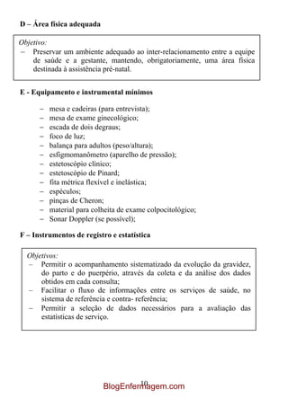 D – Área física adequada

Objetivo:
– Preservar um ambiente adequado ao inter-relacionamento entre a equipe
    de saúde e a gestante, mantendo, obrigatoriamente, uma área física
    destinada à assistência pré-natal.


E - Equipamento e instrumental mínimos

         mesa e cadeiras (para entrevista);
         mesa de exame ginecológico;
         escada de dois degraus;
         foco de luz;
         balança para adultos (peso/altura);
         esfigmomanômetro (aparelho de pressão);
         estetoscópio clínico;
         estetoscópio de Pinard;
         fita métrica flexível e inelástica;
         espéculos;
         pinças de Cheron;
         material para colheita de exame colpocitológico;
         Sonar Doppler (se possível);

F – Instrumentos de registro e estatística

  Objetivos:
  – Permitir o acompanhamento sistematizado da evolução da gravidez,
      do parto e do puerpério, através da coleta e da análise dos dados
      obtidos em cada consulta;
  – Facilitar o fluxo de informações entre os serviços de saúde, no
      sistema de referência e contra- referência;
  – Permitir a seleção de dados necessários para a avaliação das
      estatísticas de serviço.




                                    10
                           BlogEnfermagem.com
 