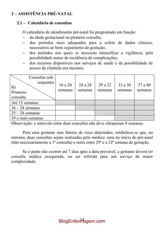 2 – ASSISTÊNCIA PRÉ-NATAL

   2.1 – Calendário de consultas

      O calendário de atendimento pré-natal foi programado em função:
         da idade gestacional na primeira consulta;
         dos períodos mais adequados para a coleta de dados clínicos,
         necessários ao bom seguimento da gestação;
         dos períodos nos quais se necessita intensificar a vigilância, pela
         possibilidade maior de incidência de complicações;
         dos recursos disponíveis nos serviços de saúde e da possibilidade de
         acesso da clientela aos mesmos.

          Consultas sub-
              sequentes
                            16 a 20   24 a 28     29 a 32     33 a 36   37 a 40
IG
                           semanas semanas semanas semanas semanas
Primeira
consulta
Até 15 semanas
16 – 24 semanas
25 – 28 semanas
29 e mais semanas
Observação: o intervalo entre duas consultas não deve ultrapassar 8 semanas.

      Para uma gestante sem fatores de risco detectados, estabelece-se que, no
mínimo, duas consultas sejam realizadas pelo médico: uma no início do pré-natal
(não necessariamente a 1ª consulta) e outra entre 29ª e a 32ª semana de gestação.

      Se o parto não ocorrer até 7 dias após a data provável, a gestante deverá ter
consulta médica assegurada, ou ser referida para um serviço de maior
complexidade.




                                    14
                           BlogEnfermagem.com
 
