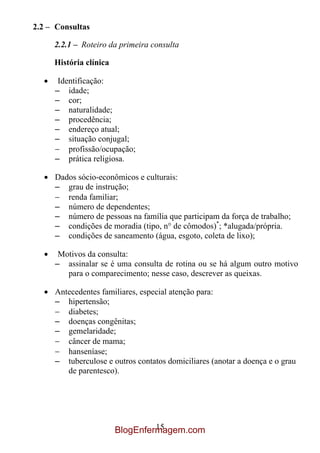 2.2 – Consultas

     2.2.1 – Roteiro da primeira consulta

     História clínica

      Identificação:
     – idade;
     – cor;
     – naturalidade;
     – procedência;
     – endereço atual;
     – situação conjugal;
         profissão/ocupação;
     – prática religiosa.

     Dados sócio-econômicos e culturais:
     – grau de instrução;
        renda familiar;
     – número de dependentes;
     – número de pessoas na família que participam da força de trabalho;
     – condições de moradia (tipo, n° de cômodos)*; *alugada/própria.
     – condições de saneamento (água, esgoto, coleta de lixo);

      Motivos da consulta:
     – assinalar se é uma consulta de rotina ou se há algum outro motivo
        para o comparecimento; nesse caso, descrever as queixas.

     Antecedentes familiares, especial atenção para:
     – hipertensão;
        diabetes;
     – doenças congênitas;
     – gemelaridade;
        câncer de mama;
        hanseníase;
     – tuberculose e outros contatos domiciliares (anotar a doença e o grau
        de parentesco).




                                 15
                        BlogEnfermagem.com
 