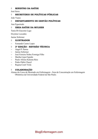 MINISTRO DA SAÚDE
José Serra
    SECRETÁRIO DE POLÍTICAS PÚBLICAS
João Yunes
    DEPARTAMENTO DE GESTÃO POLÍTICAS
Ana Figueiredo
    ÁREA SAÚDE DA MULHER
Tania Di Giacomo Lago
Elcylene Leocádio
Janine Schirmer
    ILUSTRADOR
    Fernando Castro Lopes
    3ª EDIÇÃO - REVISÃO TÉCNICA
    Angel P. Parras
    Janine Schirmer
    José Ferreira Nobre Formiga Filho
    Martha Lígia Fajardo
    Paulo Afonso Kalume Reis
    Pedro Pablo Chacel
    Regina Coeli Viola

    COLABORAÇÃO
Alunas do Curso de Mestrado em Enfermagem - Área de Concentração em Enfermagem
    Obstétrica da Universidade Federal de São Paulo.




                            BlogEnfermagem.com
 