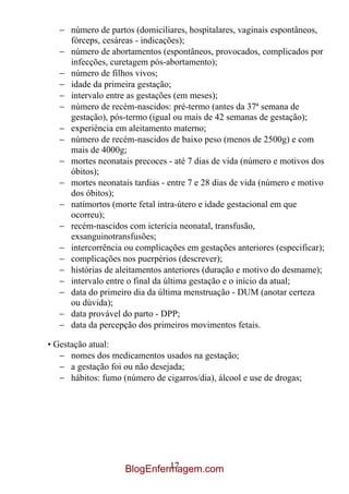 número de partos (domiciliares, hospitalares, vaginais espontâneos,
      fórceps, cesáreas - indicações);
      número de abortamentos (espontâneos, provocados, complicados por
      infecções, curetagem pós-abortamento);
      número de filhos vivos;
      idade da primeira gestação;
      intervalo entre as gestações (em meses);
      número de recém-nascidos: pré-termo (antes da 37ª semana de
      gestação), pós-termo (igual ou mais de 42 semanas de gestação);
      experiência em aleitamento materno;
      número de recém-nascidos de baixo peso (menos de 2500g) e com
      mais de 4000g;
      mortes neonatais precoces - até 7 dias de vida (número e motivos dos
      óbitos);
      mortes neonatais tardias - entre 7 e 28 dias de vida (número e motivo
      dos óbitos);
      natimortos (morte fetal intra-útero e idade gestacional em que
      ocorreu);
      recém-nascidos com icterícia neonatal, transfusão,
      exsanguinotransfusões;
      intercorrência ou complicações em gestações anteriores (especificar);
      complicações nos puerpérios (descrever);
      histórias de aleitamentos anteriores (duração e motivo do desmame);
      intervalo entre o final da última gestação e o início da atual;
      data do primeiro dia da última menstruação - DUM (anotar certeza
      ou dúvida);
      data provável do parto - DPP;
      data da percepção dos primeiros movimentos fetais.

• Gestação atual:
      nomes dos medicamentos usados na gestação;
      a gestação foi ou não desejada;
      hábitos: fumo (número de cigarros/dia), álcool e use de drogas;




                              17
                     BlogEnfermagem.com
 