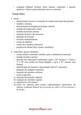 ocupação habitual (esforço físico intenso, exposição a agentes
    químicos e físicos potencialmente nocivos, estresse).

Exame Físico

 Geral:
   determinação do peso e avaliação do estado nutricional da gestante;
   medida e estatura;
   determinação da freqüência do pulso arterial;
   medida da temperatura axilar;
   medida da pressão arterial;
   inspeção da pele e das mucosas;
   palpação da tireóide;
   ausculta cardiopulmonar;
   exame do abdome;
   exame dos membros inferiores;
   pesquisa de edema (face, tronco, membros).

 Específico: gineco-obstétrico
    exame mamas (orientado, também, para o aleitamento materno);
    medida da altura uterina;
    ausculta dos batimentos cardiofetais (após a 20ª semana) *; *entre a
    7ª e 10ª com auxílio do Sonar Doppler e após a 20° semana com
    Pinnar).
    identificação da situação e apresentação fetal (3° trimestre);
    palpação dos gânglios inguinais;
    inspeção dos genitais externos;
    exame especular;
 a) inspeção das paredes vaginais;
 b) inspeção do conteúdo vaginal;
 c) inspeção do colo uterino;
 d) coleta de material para exame colpocitológico (preventivo de
    câncer), conforme Manual de prevenção de câncer cérvico-uterino e
    de mama;




                           18
                  BlogEnfermagem.com
 