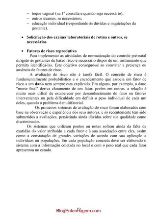 toque vaginal (na 1a consulta e quando seja necessário);
         outros exames, se necessários;
         educação individual (respondendo às dúvidas e inquietações da
         gestante).

      Solicitação dos exames laboratoriais de rotina e outros, se
      necessários.

       Fatores de risco reprodutivo
         Para implementar as atividades de normatização do controle pré-natal
dirigido às gestantes de baixo risco é necessário dispor de um instrumento que
permita identificá-las. Este objetivo consegue-se ao constatar a presença ou
ausência de fatores de risco.
         A avaliação de risco não é tarefa fácil. O conceito de risco é
fundamentalmente probabilístico e o encadeamento que associa um fator de
risco a um dano nem sempre esta explicado. Em alguns, por exemplo, o dano
"morte fetal" deriva claramente de um fator, porém em outros, a relação é
muito mais difícil de estabelecer por desconhecimento do fator ou fatores
intervenientes ou pela dificuldade em definir o peso individual de cada um
deles, quando o problema é multifatorial.
            Os primeiros sistemas de avaliação do risco foram elaborados com
base na observação e experiência dos seus autores, e só recentemente tem sido
submetidos a avaliações, persistindo ainda dúvidas sobre sua qualidade como
discriminador.
       Os sistemas que utilizam pontos ou notas sofrem ainda da falta de
exatidão do valor atribuído a cada fator e à sua associação entre eles, assim
como a constatação de grandes variações de acordo com sua aplicação a
indivíduos ou populações. Em cada população concreta deve ser elaborado o
sistema com a informação coletada no local e com o peso real que cada fator
apresentou no estudo.




                                 19
                        BlogEnfermagem.com
 