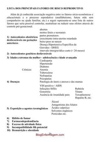 LISTA DOS PRINCIPAIS FATORES DE RISCO REPRODUTIVO

    Além da já conhecida associação negativa entre os fatores sócio-econômicos e
educacionais e o processo reprodutivo (analfabetismo, futura mãe sem
companheiro ou ajuda familiar, etc.) a seguir representa-se uma lista de outros
fatores que seria possível controlar, neutralizar ou reduzir seus efeitos através do
controle pré-gestacional.
                                abortos
                                mortes fetais e neonatais
                                partos prematuros
1) Antecedentes obstétricos
                                crescimento intra-uterino retardado
desfavoráveis em gestações
                                baixo peso ao nascer
anteriores
                                Doença Hipertensiva Específica da
                                Gravidez - DHEG
                                intervalo intergravídico curto (< 24 meses)
2) Antecedentes genéticos desfavoráveis
3) Idades extremas da mulher - adolescência e idade avançada
                           Cardiopatia
                           Hipertensão
                           Diabetes
             Crônicas      Anemia
                           Tuberculose
                           Nefropatias
                           Psicopatias
4) Doenças                 Patologia do útero e anexos e das mamas
                               VIH positivo / AIDS
                               Infecções Sífilis                  Rubéola
                               Gonorréia                          Tétano
                               Ausência de imunidade para         Toxoplasmose
                                                                  Hepatite B, etc.
                                           Álcool
                                           Antagonistas dos folatos
5) Exposição a agentes teratogênicos       Ácidos valpróico
                                           Solventes orgânicos
                                           Pesticidas etc.
6)    Hábito de fumar
7)    Farmacodepedendência
8)    Excesso de atividade física
9)    Incompatibilidade Rh potencial
10)   Desnutrição e obesidade
                                     20
                            BlogEnfermagem.com
 