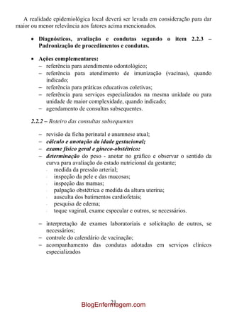 A realidade epidemiológica local deverá ser levada em consideração para dar
maior ou menor relevância aos fatores acima mencionados.

         Diagnósticos, avaliação e condutas segundo o item 2.2.3 –
         Padronização de procedimentos e condutas.

         Ações complementares:
           referência para atendimento odontológico;
           referência para atendimento de imunização (vacinas), quando
           indicado;
           referência para práticas educativas coletivas;
           referência para serviços especializados na mesma unidade ou para
           unidade de maior complexidade, quando indicado;
           agendamento de consultas subsequentes.

      2.2.2 – Roteiro das consultas subsequentes

            revisão da ficha perinatal e anamnese atual;
            cálculo e anotação da idade gestacional;
            exame físico geral e gineco-obstétrico:
            determinação do peso - anotar no gráfico e observar o sentido da
            curva para avaliação do estado nutricional da gestante;
            ·  medida da pressão arterial;
            ·  inspeção da pele e das mucosas;
            ·  inspeção das mamas;
            ·  palpação obstétrica e medida da altura uterina;
            ·  ausculta dos batimentos cardiofetais;
            ·  pesquisa de edema;
            ·  toque vaginal, exame especular e outros, se necessários.

            interpretação de exames laboratoriais e solicitação de outros, se
            necessários;
            controle do calendário de vacinação;
            acompanhamento das condutas adotadas em serviços clínicos
            especializados




                                   21
                          BlogEnfermagem.com
 
