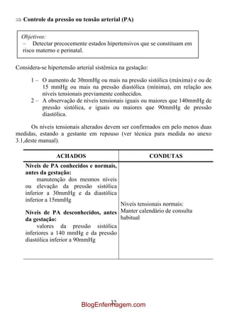 Controle da pressão ou tensão arterial (PA)

  Objetivos:
  – Detectar precocemente estados hipertensivos que se constituam em
  risco materno e perinatal.

Considera-se hipertensão arterial sistêmica na gestação:

      1 – O aumento de 30mmHg ou mais na pressão sistólica (máxima) e ou de
          15 mmHg ou mais na pressão diastólica (mínima), em relação aos
          níveis tensionais previamente conhecidos.
      2 – A observação de níveis tensionais iguais ou maiores que 140mmHg de
          pressão sistólica, e iguais ou maiores que 90mmHg de pressão
          diastólica.

      Os níveis tensionais alterados devem ser confirmados em pelo menos duas
medidas, estando a gestante em repouso (ver técnica para medida no anexo
3.1,deste manual).

                 ACHADOS                                   CONDUTAS
    Níveis de PA conhecidos e normais,
    antes da gestação:
         manutenção dos mesmos níveis
    ou elevação da pressão sistólica
    inferior a 30mmHg e da diastólica
    inferior a 15mmHg
                                       Níveis tensionais normais:
    Níveis de PA desconhecidos, antes Manter calendário de consulta
    da gestação:                       habitual
         valores da pressão sistólica
    inferiores a 140 mmHg e da pressão
    diastólica inferior a 90mmHg




                                    32
                           BlogEnfermagem.com
 
