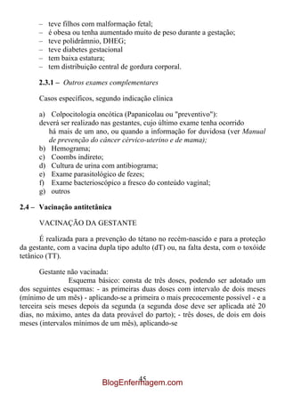 –   teve filhos com malformação fetal;
      –   é obesa ou tenha aumentado muito de peso durante a gestação;
      –   teve polidrâmnio, DHEG;
      –   teve diabetes gestacional
      –   tem baixa estatura;
      –   tem distribuição central de gordura corporal.

      2.3.1 – Outros exames complementares

      Casos específicos, segundo indicação clínica

      a) Colpocitologia oncótica (Papanicolau ou "preventivo"):
      deverá ser realizado nas gestantes, cujo último exame tenha ocorrido
         há mais de um ano, ou quando a informação for duvidosa (ver Manual
         de prevenção do câncer cérvico-uterino e de mama);
      b) Hemograma;
      c) Coombs indireto;
      d) Cultura de urina com antibiograma;
      e) Exame parasitológico de fezes;
      f) Exame bacterioscópico a fresco do conteúdo vaginal;
      g) outros

2.4 – Vacinação antitetânica

      VACINAÇÃO DA GESTANTE

       É realizada para a prevenção do tétano no recém-nascido e para a proteção
da gestante, com a vacina dupla tipo adulto (dT) ou, na falta desta, com o toxóide
tetânico (TT).

       Gestante não vacinada:
                Esquema básico: consta de três doses, podendo ser adotado um
dos seguintes esquemas: - as primeiras duas doses com intervalo de dois meses
(mínimo de um mês) - aplicando-se a primeira o mais precocemente possível - e a
terceira seis meses depois da segunda (a segunda dose deve ser aplicada até 20
dias, no máximo, antes da data provável do parto); - três doses, de dois em dois
meses (intervalos mínimos de um mês), aplicando-se




                                    45
                           BlogEnfermagem.com
 