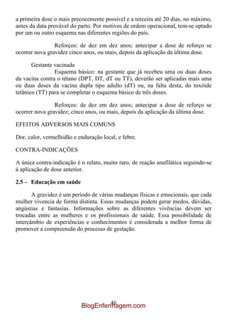 a primeira dose o mais precocemente possível e a terceira até 20 dias, no máximo,
antes da data provável do parto. Por motivos de ordem operacional, tem-se optado
por um ou outro esquema nas diferentes regiões do país.

                Reforços: de dez em dez anos; antecipar a dose de reforço se
ocorrer nova gravidez cinco anos, ou mais, depois da aplicação da última dose.

       Gestante vacinada
                Esquema básico: na gestante que já recebeu uma ou duas doses
da vacina contra o tétano (DPT, DT, dT ou TT), deverão ser aplicadas mais uma
ou duas doses da vacina dupla tipo adulto (dT) ou, na falta desta, do toxóide
tetânico (TT) para se completar o esquema básico de três doses.

                Reforços: de dez em dez anos; antecipar a dose de reforço se
ocorrer nova gravidez; cinco anos, ou mais, depois da aplicação da última dose.

EFEITOS ADVERSOS MAIS COMUNS

Dor, calor, vermelhidão e enduração local, e febre.

CONTRA-INDICAÇÕES

A única contra-indicação é o relato, muito raro, de reação anafilática seguindo-se
à aplicação de dose anterior.

2.5 – Educação em saúde

       A gravidez é um período de várias mudanças físicas e emocionais, que cada
mulher vivencia de forma distinta. Essas mudanças podem gerar medos, dúvidas,
angústias e fantasias. Informações sobre as diferentes vivências devem ser
trocadas entre as mulheres e os profissionais de saúde. Essa possibilidade de
intercâmbio de experiências e conhecimentos é considerada a melhor forma de
promover a compreensão do processo de gestação.




                                    46
                           BlogEnfermagem.com
 
