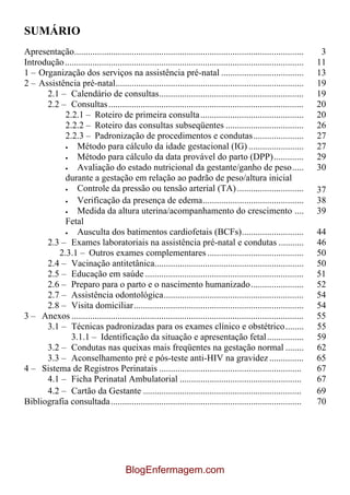 SUMÁRIO
Apresentação....................................................................................................       3
Introdução ........................................................................................................   11
1 – Organização dos serviços na assistência pré-natal ....................................                            13
2 – Assistência pré-natal..................................................................................           19
      2.1 – Calendário de consultas...............................................................                    19
      2.2 – Consultas .....................................................................................           20
           2.2.1 – Roteiro de primeira consulta .............................................                         20
           2.2.2 – Roteiro das consultas subseqüentes ..................................                              26
           2.2.3 – Padronização de procedimentos e condutas......................                                     27
                Método para cálculo da idade gestacional (IG) ........................                                27
                Método para cálculo da data provável do parto (DPP).............                                      29
                Avaliação do estado nutricional da gestante/ganho de peso.....                                        30
           durante a gestação em relação ao padrão de peso/altura inicial
                Controle da pressão ou tensão arterial (TA) .............................                             37
                Verificação da presença de edema............................................                          38
                Medida da altura uterina/acompanhamento do crescimento ....                                           39
           Fetal
                Ausculta dos batimentos cardiofetais (BCFs)...........................                                44
      2.3 – Exames laboratoriais na assistência pré-natal e condutas ...........                                      46
         2.3.1 – Outros exames complementares ..........................................                              50
      2.4 – Vacinação antitetânica.................................................................                   50
      2.5 – Educação em saúde .....................................................................                   51
      2.6 – Preparo para o parto e o nascimento humanizado.......................                                     52
      2.7 – Assistência odontológica.............................................................                     54
      2.8 – Visita domiciliar..........................................................................               54
3 – Anexos .....................................................................................................      55
      3.1 – Técnicas padronizadas para os exames clínico e obstétrico........                                         55
              3.1.1 – Identificação da situação e apresentação fetal................                                  59
      3.2 – Condutas nas queixas mais freqüentes na gestação normal ........                                          62
      3.3 – Aconselhamento pré e pós-teste anti-HIV na gravidez ...............                                       65
4 – Sistema de Registros Perinatais ..............................................................                    67
      4.1 – Ficha Perinatal Ambulatorial .....................................................                        67
      4.2 – Cartão da Gestante .....................................................................                  69
Bibliografia consultada ...................................................................................           70




                                         BlogEnfermagem.com
 