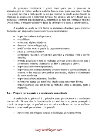 As gestantes constituem o grupo ideal para que o processo de
aprendizagem se realize, embora também deva-se atuar junto aos pais e família.
Esse grupo deve ter a participação de um profissional de saúde, com a função de
organizar as discussões e esclarecer dúvidas. No entanto, ele deve deixar que as
discussões ocorram espontaneamente, orientando-as para um conteúdo mínimo.
Dessa forma, o processo educativo deixa de ser imposto e passa a ser persuasivo.

      A unidade de saúde deverá dispor de materiais educativos para promover
discussões em grupos de gestantes sobre os seguintes temas:

      –   importância do controle pré-natal;
          sexualidade;
          orientação higieno-dietética;
      –   desenvolvimento da gestação;
          modificações locais e gerais do organismo materno;
          sinais e sintomas do parto;
          aleitamento materno, alojamento conjunto e cuidados com o recém-
          nascido;
          preparo psicológico para as mulheres que tem contra-indicação para o
          aleitamento materno (portadoras de HIV e cardiopatia grave).
      –   importância do controle puerperal;
          importância do acompanhamento do crescimento e desenvolvimento da
          criança, e das medidas preventivas (vacinação, higiene e saneamento
          do meio-ambiente);
          importância do planejamento familiar;
          informação acerca dos benefícios legais a que a mãe tem direito;
          impacto/agravos das condições de trabalho sobre a gestação, parto e
          puerpério.

2.6 – Preparo para o parto e o nascimento humanizado

      A assistência ao pré-natal é o primeiro passo para o parto e o nascimento
humanizado. O conceito de humanização da assistência ao parto pressupõe a
relação de respeito que os profissionais de saúde estabelecem com as mulheres
durante o processo de parturição e, compreende:

          parto como um processo natural e fisiológico que quando bem




                                   47
                          BlogEnfermagem.com
 