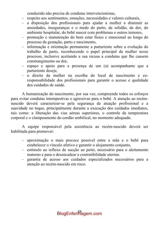 conduzido não precisa de condutas intervencionistas,
      – respeito aos sentimentos, emoções, necessidades e valores culturais,
      – a disposição dos profissionais para ajudar a mulher a diminuir as
        ansiedades, inseguranças e o medo do parto, da solidão, da dor, do
        ambiente hospitalar, do bebê nascer com problemas e outros temores,
      – promoção e manutenção do bem estar físico e emocional ao longo do
        processo da gestação, parto e nascimento,
      – informação e orientação permanente a parturiente sobre a evolução do
        trabalho de parto, reconhecendo o papel principal da mulher nesse
        processo, inclusive aceitando a sua recusa a condutas que lhe causem
        constrangimento ou dor,
      – espaço e apoio para a presença de um (a) acompanhante que a
        parturiente deseje,
      – o direito da mulher na escolha do local de nascimento e co-
        responsabilidade dos profissionais para garantir o acesso e qualidade
        dos cuidados de saúde.

       A humanização do nascimento, por sua vez, compreende todos os esforços
para evitar condutas intempestivas e agressivas para o bebê. A atenção ao recém-
nascido deverá caracterizar-se pela segurança da atuação profissional e a
suavidade no toque, principalmente durante a execução dos cuidados imediatos,
tais como: a liberação das vias aéreas superiores, o controle da temperatura
corporal e o clampeamento do cordão umbilical, no momento adequado.

       A equipe responsável pela assistência ao recém-nascido deverá ser
habilitada para promover:

      – aproximação o mais precoce possível entre a mãe e o bebê para
        estabelecer o vínculo afetivo e garantir o alojamento conjunto,
      – estímulo ao reflexo de sucção ao peito, necessário para o aleitamento
        materno e para o desencadear a contratibilidade uterina.
      – garantia de acesso aos cuidados especializados necessários para a
        atenção ao recém-nascido em risco.




                                   48
                          BlogEnfermagem.com
 