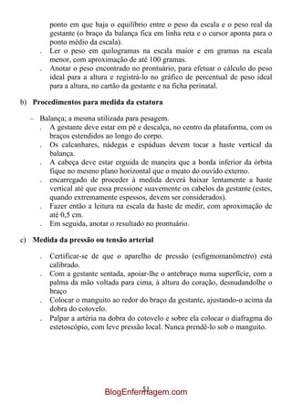 ponto em que haja o equilíbrio entre o peso da escala e o peso real da
         gestante (o braço da balança fica em linha reta e o cursor aponta para o
         ponto médio da escala).
     .   Ler o peso em quilogramas na escala maior e em gramas na escala
         menor, com aproximação de até 100 gramas.
     .   Anotar o peso encontrado no prontuário, para efetuar o cálculo do peso
         ideal para a altura e registrá-lo no gráfico de percentual de peso ideal
         para a altura, no cartão da gestante e na ficha perinatal.

b) Procedimentos para medida da estatura

  – Balança; a mesma utilizada para pesagem.
    . A gestante deve estar em pé e descalça, no centro da plataforma, com os
       braços estendidos ao longo do corpo.
    . Os calcanhares, nádegas e espáduas devem tocar a haste vertical da
       balança.
    . A cabeça deve estar erguida de maneira que a borda inferior da órbita
       fique no mesmo plano horizontal que o meato do ouvido externo.
    . encarregado de proceder à medida deverá baixar lentamente a haste
       vertical até que essa pressione suavemente os cabelos da gestante (estes,
       quando extremamente espessos, devem ser considerados).
    . Fazer então a leitura na escala da haste de medir, com aproximação de
       até 0,5 cm.
    . Em seguida, anotar o resultado no prontuário.

c) Medida da pressão ou tensão arterial

     .   Certificar-se de que o aparelho de pressão (esfigmomanômetro) está
         calibrado.
     .   Com a gestante sentada, apoiar-lhe o antebraço numa superfície, com a
         palma da mão voltada para cima, à altura do coração, desnudandolhe o
         braço
     .   Colocar o manguito ao redor do braço da gestante, ajustando-o acima da
         dobra do cotovelo.
     .   Palpar a artéria na dobra do cotovelo e sobre ela colocar o diafragma do
         estetoscópio, com leve pressão local. Nunca prendê-lo sob o manguito.




                                   51
                          BlogEnfermagem.com
 