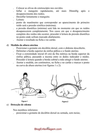 .   Colocar as olivas do estetoscópio nos ouvidos.
      .   Inflar o manguito rapidamente, até mais 30mmHg após o
          desaparecimento dos ruídos.
      .   Desinflar lentamente o manguito.
      .   Leitura:
      .   ponto do manômetro que corresponder ao aparecimento do primeiro
          ruído será a pressão sistólica (máxima);
      .   a pressão diastólica (mínima) será lida no momento em que os ruídos
          desaparecerem completamente. Nos casos em que o desaparecimento
          completo dos ruídos não ocorrer, proceder à leitura da pressão diastólica
          no ponto onde sofram marcado abafamento.
      .   Anotar o resultado na ficha e no cartão.

d) Medida da altura uterina
    . Posicionar a gestante em decúbito dorsal, com o abdome descoberto.
    . Delimitar a borda superior da sínfise púbica e o fundo uterino.
    . Fixar a extremidade inicial (0 cm) da fita métrica na borda superior da
       sínfise púbica, passando a mesma entre os dedos indicador e médio.
       Proceder à leitura quando a borda cubital a mão atingir o fundo uterino.
    . Anotar a medida, em centímetros, na ficha e no cartão e marcar o ponto
       na curva da altura uterina (ver figuras 1 e 2).




e) Detecção de edema

      Nos membros inferiores:
      . posicionar a gestante de decúbito dorsal ou sentada, sem meias;




                                     52
                            BlogEnfermagem.com
 