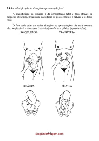3.1.1 – Identificação da situação e apresentação fetal

       A identificação da situação e da apresentação fetal é feita através da
palpação obstétrica, procurando identificar os pólos cefálico e pélvico e o dorso
fetal.

      O feto pode estar em várias situações ou apresentações. As mais comuns
são: longitudinal e transversa (situações) e cefálica e pélvica (apresentações).




                                    54
                           BlogEnfermagem.com
 