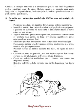 Conduta: a situação transversa e a apresentação pélvica em final de gestação
podem significar risco de parto. Referir, sempre, a gestante para parto
hospitalar. Na impossibilidade, realizar o parto domiciliar, quando realizado por
profissionais qualificados.

f) Ausculta dos batimentos cardiofetais (BCFs) com estetoscópio de
   Pinard

      – Posicionar a gestante em decúbito dorsal, com o abdome descoberto.
      – Identificar o dorso fetal. Além de realizar a palpação deve-se perguntar
        à gestante em qual lado ela mais sente os movimentos fetais; o dorso
        estará no lado oposto.
      – Segurar o estetoscópio de Pinard pelo tubo, encostando a extremidade
        de abertura mais ampla no local previamente identificado como
        correspondente ao dorso fetal.
      – Encostar o pavilhão da orelha na outra extremidade do estetoscópio.
      – Fazer, com a cabeça, uma leve pressão sobre o estetoscópio e só então
        retirar a mão que segura o tubo.
      – Procurar o ponto de melhor ausculta dos BCFs, na região do dorso
        fetal.
      – Controlar o pulso da gestante, para certificar-se que os batimentos
        ouvidos são os fetais, já que as freqüências são diferentes.
      – Contar os batimentos cardiofetais por 1 minuto, observando sua
        freqüência e ritmo.
      – Registrar os BCFs na ficha perinatal e no cartão da gestante (ver figura
        7).




                                    56
                           BlogEnfermagem.com
 