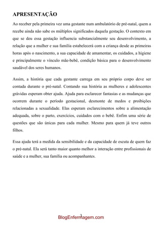 APRESENTAÇÃO
Ao receber pela primeira vez uma gestante num ambulatório de pré-natal, quem a
recebe ainda não sabe os múltiplos significados daquela gestação. O contexto em
que se deu essa gestação influencia substancialmente seu desenvolvimento, a
relação que a mulher e sua família estabelecerá com a criança desde as primeiras
horas após o nascimento, a sua capacidade de amamentar, os cuidados, a higiene
e principalmente o vínculo mãe-bebê, condição básica para o desenvolvimento
saudável dos seres humanos.

Assim, a história que cada gestante carrega em seu próprio corpo deve ser
contada durante o pré-natal. Contando sua história as mulheres e adolescentes
grávidas esperam obter ajuda. Ajuda para esclarecer fantasias e as mudanças que
ocorrem durante o período gestacional, desmonte de medos e proibições
relacionadas a sexualidade. Elas esperam esclarecimentos sobre a alimentação
adequada, sobre o parto, exercícios, cuidados com o bebê. Enfim uma série de
questões que são únicas para cada mulher. Mesmo para quem já teve outros
filhos.

Essa ajuda terá a medida da sensibilidade e da capacidade de escuta de quem faz
o pré-natal. Ela será tanto maior quanto melhor a interação entre profissionais de
saúde e a mulher, sua família ou acompanhantes.




                                   3
                          BlogEnfermagem.com
 